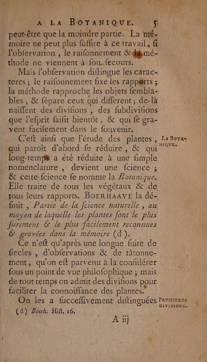an 118 LUN NT Eur a peut-être que la moindre partie. La mé- Li ’ » l’obfervarion , le raifonnement édmé- | thode ne viennent à fon_fecours. Mais lobfervation diftingue les carac- teres ; le raifonnement fixe les rapp@rts ; la Méthode rapproche les objets fembla- bles , &amp; fépare ceux aui different; de-là naiflent des divifions , des fobdi lions vent facilement dans le eo C'eft ainñ que l'étude des plantes ge paroït d’abord fe réduire, &amp; qui long-temp# a été réduite à une fimple nomenclature , devient une fcience ; 5 &amp; cette fcience fe nomme la Poranique. Elle traite de tous les végétaux &amp; de tous leurs rapports. BOERHAAVE la dé- finit, Partie de la fcience naturelle , au moyen de laquelle les plantes font le plus Jurement &amp; Le plus fa cilement reconnues 6 gravées dans la mémoire (d ). Ce n’eft qu'après une longue fuite de fecles , d’obfervations &amp; de tât onne- . ment, qu'on eft parvenu à la confidérer {ous un point de vue philofophique ; mais de tout temps on admit des RON pour faciliter la connoiffance des plantes. LA BoTas= NIQUEs (a) Boerh, Hit, 16, ji | À ii TA re