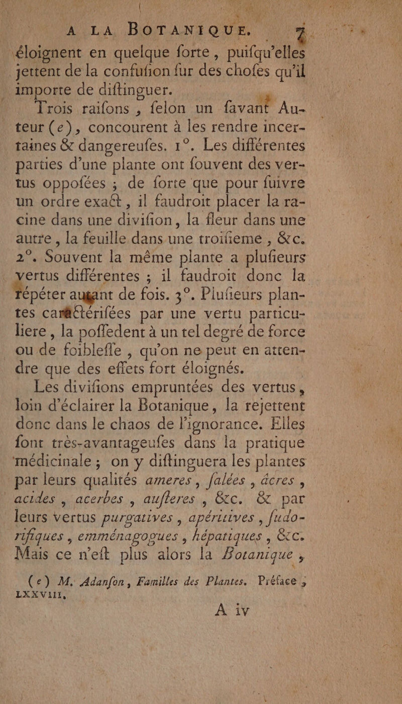 F AR TA 4e 2 A TON A LA BOTANIQUE. importe de diftinguer. où Trois raifons , felon un favant “ALES teur (e), concourent à les rendre incer- taines &amp; dangereufes. 1°. Les différentes parties d’une plante ont fouvent des ver- tus oppofées ; de forte que pour fuivre un ordre exaét, il faudroit placer la ra- cine dans une divifñon, la fleur dans une autre , la feuille dans une troifieme , &amp;c. 2°. Souvent la même plante a plufeurs vertus différentes ; il faudroit donc la tes camtérifées par une vertu particu- liere , la poffedent à un tel degré de force _oude foiblefle , qu’on ne peut en aitten- dre que des effets fort éloignés. Les divifions empruntées des vertus, loin d'éclairer la Botanique, la rejettent donc dans le chaos de l'ignorance. Elles font très-avantageufes dans la pratique médicinale ; on y diftinguera les plantes par leurs qualités ameres, falées , äcres , acides | acerbes , aufferes , &amp;tc. &amp; par leurs vertus purgatives , apérisives , fudo- Mais ce n’eit plus alors la Boranique , L (e) M. Adanfon, Familles des Plantes. Préface ; LXXVILI, À iv