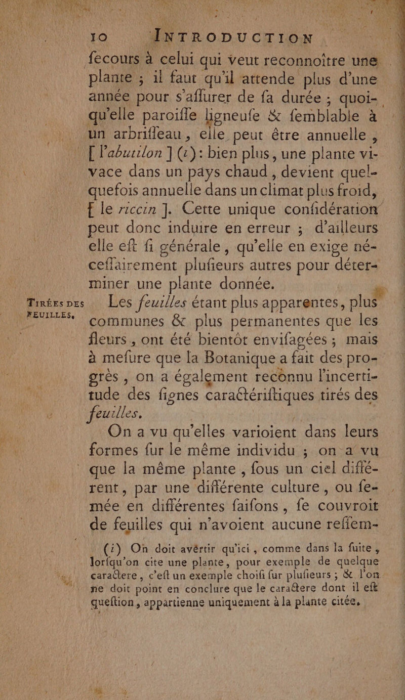 Jo ÆINTRODUCTION FUI fecours à celui qui veut reconnoître une . plante ; il faut qu'il attende plus d’une année pour s’aflurer de fa durée; quoi- . qu'elle paroïfle ligneufe 8: femblable à un arbrifleau, elle peut être annuelle, [Paurilon ](:):bien plus, une plante vi | vace dans un pays chaud , devient quel- quefois annuelle dans unclimatplusfroid, | f le rrccin ]. Cette unique confidérarion peut donc induire en erreur ; d’ailleurs elle eft fi générale , qu’elle en exige né- ceflairement plufeurs autres pour déter- te miner une plante donnée. DU Tinéespes Les feuilles étant plus apparentes, plus FEU communes &amp; plus permanentes que les fleurs , ont été bientôt envifagées ; mais à mefure que la Botanique a fait des pro+ grès , on a également reconnu l'incerti- tude des fignes caraétériftiques tirés des feuilles, On a vu qu'elles varioient dans leurs formes fur le même individu ; on a vu que la même plante, fous un ciel difié- rent, par une diflérente culture, oufe- , mée en différentes faifons, fe couvroit de feuilles qui n’avoient aucune reffem- Pa. . (4) On doit avértir qu'ici, comme dans la fuite, lorfqu’on cite une plante, pour exemple de quelque +, caraëere, c’eft un exemple choifi fur plufieurs ; &amp; l'on ‘ne doit point en conclure que le caraétere dont il eft queftion , appartienne uniquement à la plante citée,