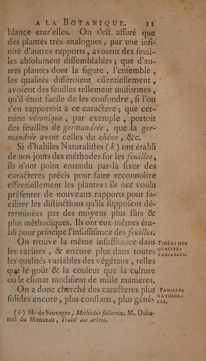 prisé 4 1e HAL Lo) HAUL'A POS TO UE. Ar A des plantes très-analogues , par une infi- nité d’autres rapports , avoient des feuil- les abfolument diff emblables ; que d’au- tres plantes dont la figure, l'enfemble , les qualités différoient effentiellement ; avoient des feuilles tellement uniformes , qu ihétoit facile de les confondre , fi l’on faine véronique ; par exemple , portoit des feuilles de germandrée, que la ger- mandrée avoit sets du chêne cc. de nos jours des méthodes fur les feurlles, ils n'ont point entendu par-là fixer des caracteres précis pour faire reconnoitre effentiellement les plantes : ils ont voulu ciliter les diftinétions qu'ils füppofent dé- = plus méthodiques. Ïls ont eux-mêmes éta- bli pour principe l'infufifance des feurlles, les racines , &amp; encore plus dans toutes les qualités variables des végétaux , telles que le goût &amp; la couleur que la Cuirure ou le climat modifient de mille manieres. / (4) Mrde Sauvages ; Metho dus foliors;a. M, Duha- mel du Monceau, Traité des arbres, er / N
