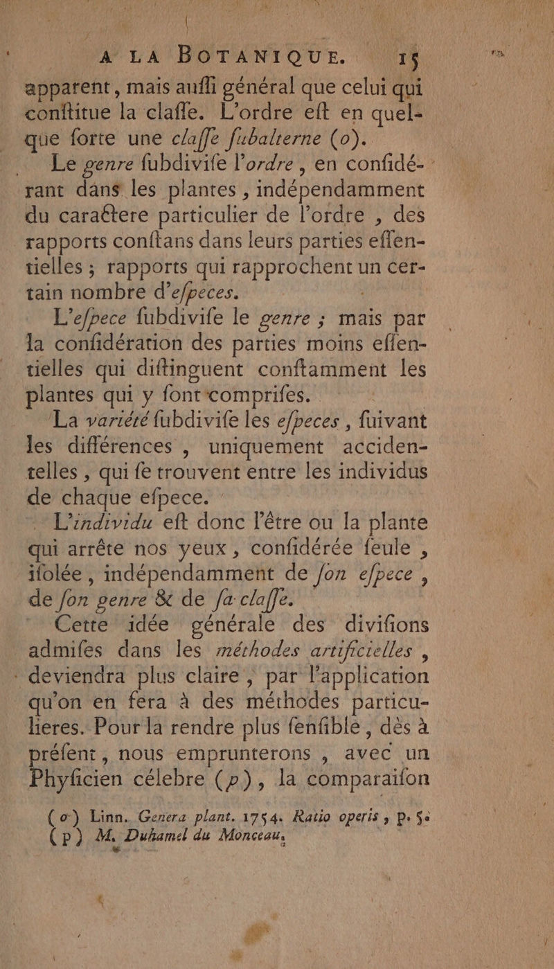 | | VW LA BOTANIQUE. | 5 apparent, mais aufh général que celui qui conftitue la claffe. L'ordre eft en quel: que forte une claffe fubalterne (o). rant dan$ les plantes , indépendamment du caraétere particulier de l’ordre , des rapports conftans dans leurs parties eflen- tielles ; rapports qui M un Cer- tain nombre d’e/peces. L’efpece fubdivife le genre ; mais par la confidération des parties moins eflen- ielles qui diftinguent conftamment les plantes qui y fontcomprifes. La variéré fubdivife les e/beces , fuivant les différences |, uniquement acciden- telles , qui fe trouvent entre les individus de chaque efpece. : L’individu eft donc l'être ou la plante qui arrête nos yeux, confidérée feule , ifolée , indépendamment de /on efpece, de Jon genre &amp; de /a claffe. Cette idée générale des divifons admifes dans les méthodes artificielles , qu'on en fera à des (er particu- lieres. Pour la rendre plus fenfble , dès à réfent, nous emprunterons , Avab un Phyficien célebre (p), la comparaifon (o) Linn. Genera plant. 1754. Ratio operis ; p. Se (P) M, Duhamel du Monceau, 