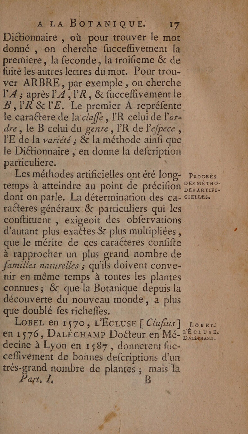 _ à à # “ ; , LE fuité les autres lettres du mot. Pour trou- ver ARBRE, par exemple , on cherche V4 ; après l4 ,VR, &amp; fucceffivement le le caraétere de la’ c/afe , VR celui de lor- dre , le B celui du genre, l’'R de lepece , l'E de la vartérté ; &amp; la méthode ainfi que le Diétionnaire ; en donne la defcription particuliere. Les méthodes artificielles ont été long- temps à atteindre au point de précifion dont on parle, La détermination des ca- racteres généraux &amp; particuliers qui Les PROGRÈS DES MÉTHO- DES ARTIFI= CIELLESs d'autant plus exattes $ plus multipliées , que le mérite de ces caratteres confifte à rapprocher un plus grand nombre de familles naturelles ; qu'ils doivent conve- nir en même temps à toutes les plantes connues ; &amp; que la Botanique depuis la découverte du nouveau monde, a plus que doublé fes richefles. LOBEL en 1570, L'ÉCLUSE [ Clufius] en 1576, DaLécHAMP Doéteur en Mé- decine à Lyon en 1,87, donnerent fuc- ceflivement de bonnes defcriptions d’un très-grand nombre de plantes; mais la Part, L |: PAR 4 LOBEr.