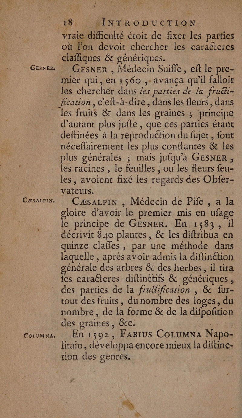 GESNER, / vraie difhiculté étoit de fixer les parties nn devoit chercher les caraéteres claïliques &amp; génériques. GESNER , Médecin Suifle, eft le pre- mier qui, en 1560 ,:avança qu'il falloit les cherchér dans /es parties de la fruë&amp;i= CÆsALPIN. fOLUMNA. les fruits &amp; dans les graines ; principe d'autant plus jufte , que ces parties étant deftinées à la reproduction du fujet, font néceflairement les plus conftantes &amp; les plus générales ; mais jufqu'à GESNER, les racines , le feuilles , ou les fleurs feu- les, avoient fixé les regards des Obfer- vateurs. CzÆsaLpiN , Médecin de Pife , a la gloire d’avoir le premier mis en ufage le principe de GESNER. En 1583, il décrivit 840 plantes, &amp; les diftribua en quinze claffles , par une méthode dans laquelle , après avoir admis la diftinétion générale des arbres &amp; des herbes, il tira fes caracteres diftinétifs &amp; génériques, des parties de la fruéhficarion , &amp;c fur- tout des fruits, du nombre des loges, du nombre, de la forme &amp; de la difpoftion des graines, &amp;cc. | En 1502, FaBirus CoLumxna Napo- litain, développa encore mieux la diftinc- tion des genres.