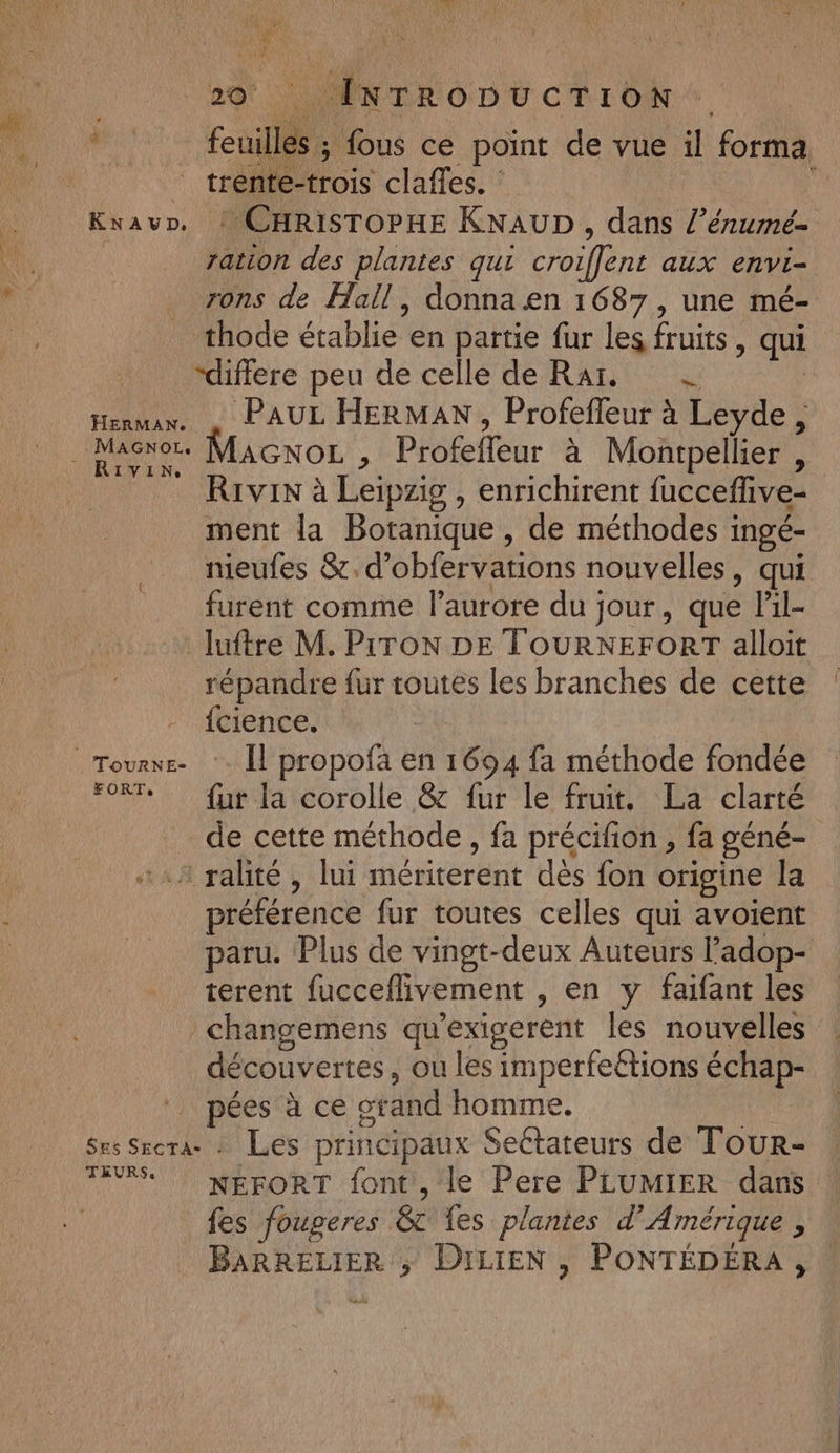 20) LÉNTRODUCTION + * feuilles; fous ce point de vue il forma trente-trois claffes. ; Knavr,. : CHRISTOPHE KNAUD , dans l’énumé= ration des plantes qui croiffent aux envi- rons de Hall, donna en 1687, une mé- thode établie en partie fur les fruits, qui “differe peu de celle de Rar, = | Herman. , PAUL HERMAN, Profefleur à Leyde, . Maënor. MAGnOL , Profefleur à Montpellier , Rrvin à Leipzig , enrichirent fucceflive- ment la Botanique, de méthodes ingé- nieufes &amp;.d’obfervarions nouvelles, qui furent comme l'aurore du jour, que lil- luftre M. PiTON DE TOURNEFORT alloit répandre fur toutes les branches de cette {cience. | Tourr- *. Îl propofa en 1694 fa méthode fondée *°8T* fur la corolle &amp; fur le fruit. La clarté de cette méthode, fa précifion , fa géné- «111 ralité , lui mériterent dès fon origine la préférence fur toutes celles qui avoient paru. Plus de vingt-deux Auteurs Padop- terent fucceflivement , en y faifant les / changemens qu’exigerent les nouvelles découvertes, ou les imperfeétions échap- | pées à ce orand homme. ( Ses Srcrae : Les principaux Sectateurs de Tour- FEU NERORT font, le Pere PLUMIER dans fes fougeres &amp; es plantes d'Amérique , BARRELIER ; DILIEN , PONTÉDÉRA,
