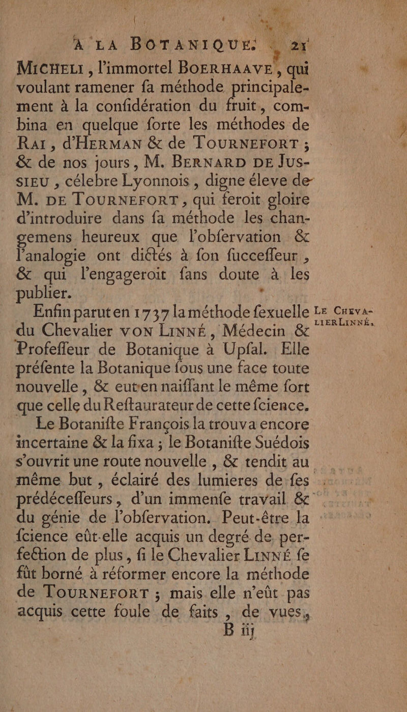 | L'UE A LA BOTANIQUE. $ 2x MicHeLr, l'immortel BOERHAAVE, qui * voulant ramener fa méthode principale- ment à la confidération du fruit, com- bina en quelque forte les méthodes de Raï, d'HERMAN &amp; de TOURNEFORT ; &amp; de nos jours, M. BERNARD DE Jus- SIEU , célebre Lyonnois , digne éleve de- M. DE TOURNEFORT, qui feroit gloire d'introduire dans fa méthode les chan- gemens heureux que lobfervation &amp; l’analogie ont diétés à fon fucceffleur , &amp; qui l’engageroit fans doute à les publier. fe Enfin paruten 1737 la méthode fexuelle LE Crva- du Chevalier von LiNNÉ, Médecin &amp; “ne Profefleur de Botanique à Upfal. Elle _préfente la Botanique fous une face toute nouvelle , &amp; eutren naiflant le même fort que celle duReftaurateur de cette fcience. Ee Botanifte François la trouva encore incertaine &amp; la fixa ; Le Botanifte Suédois s’ouvrit une route nouvelle , &amp; tendit au _ même but , éclairé des lumieres defes prédécefleurs, d’un immenfe travail &amp; °°. du génie de l’obfervation. Peut-être la {cience eût-elle acquis un degré de, per- feétion de plus, fi le Chevalier LINNÉ fe füt borné à réformer encore la méthode de TOURNEFORT ; mais elle n’eût pas acquis cette foule de faits, de vues, B üj &gt;.