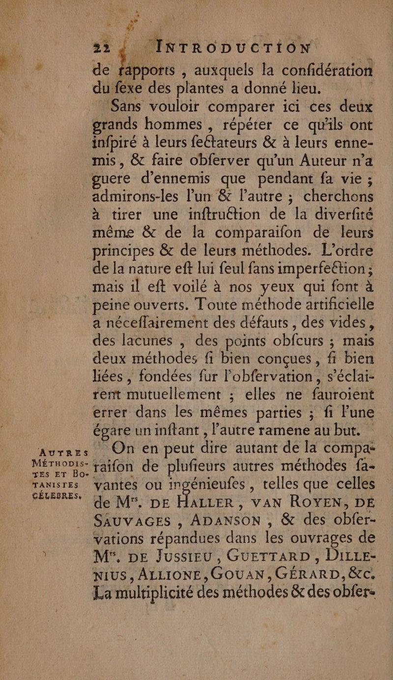 AUTRES MÉTHoDIs- TES ET Bo- TANISTES CÉLEBRES, ar 22 4, IRTRODUCTION de fapports , auxquels la confidération du fexe des plantes a donné lieu. | Sans vouloir comparer ici ces deux grands hommes , répéter ce qu'ils ont infpiré à leurs feétateurs &amp; à leurs enne- mis, &amp; faire obferver qu’un Auteur n’a guere d’ennemis que pendant fa vie ; admirons-les l’un &amp; l’autre ; cherchons à tirer une inftruction de la diverfité même &amp; de la comparaïfon de leurs principes &amp; de leurs méthodes. L’orare de la nature eft lui feul fans imperfeétion ; mais il eft voilé à nos yeux qui font à peine ouverts. Toute méthode artificielle a néceflairement des défauts, des vides, des lacunes , des points obfcurs ; mais deux méthodes fi bien conçues, fi bien liées , fondées fur l’obfervation, s’éclai- rent mutuellement ; elles ne fauroient errer dans les mêmes parties ; fi Fune épare un inftant , l’autre ramene au but. _ On en peut dire autant de la compa: raifon de plufieurs autres méthodes fa- vantes ou ingénieufes , telles que celles de M. DE HALLER, VAN ROYEN, DE SAUVAGES , ADANSON , &amp; des obfer- vations répandues dans les ouvrages de M. DE Jussieu, GUETTARD , DiLLE- NIUS, ALLIONE,GOUAN, GÉRARD, &amp;c. La multiplicité des méthodes &amp; des obfer-