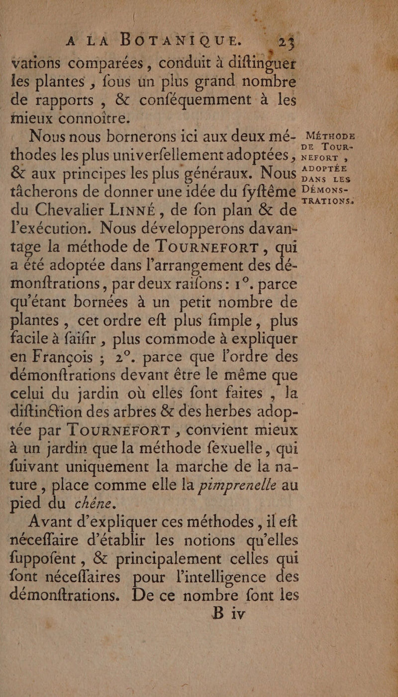 | ct A LA BOTANIQUE 64 Vations comparées, conduit à difingu t | uef les plantes , fous un plus grand nombre de rapports , &amp; conféquemment à les Mieux connoître. | Nous nous bornerons ici aux deux mé- Méruonz ; y DE Tour- thodes les plus univerfellement adoptées, xcror , &amp; aux principes les plus généraux. Nous SPA ticherons de donner une idée du fyftème Démons du Chevalier LINNÉ , de fon plan &amp; de l'exécution. Nous développerons davan- tage la méthode de TOURNEFORT, qui a été adoptée dans l’arrangement des dé- monftrations , par deux raï{ons : 1°. parce qu'étant bornées à un petit nombre de plantes , cet ordre eft plus fimple, plus facile à faifir , plus commode à expliquer en François ; 2°. parce que l’ordre des démonftrations devant être le même que celui du jardin où elles font faites , la diftin@ion des arbres &amp; des herbes adop- tée par TOURNÉFORT , convient mieux à un jardin que la méthode fexuelle, qui fuivant uniquement la marche de la na- ture , place comme elle la pemprenelle au pied du chéne. | Avant d'expliquer ces méthodes , il eft néceflaire d'établir les notions qu’elles fuppofent , &amp; principalement celles qui {ont néceflaires pour l'intelligence des démontftrations. De ce nombre font les Bi