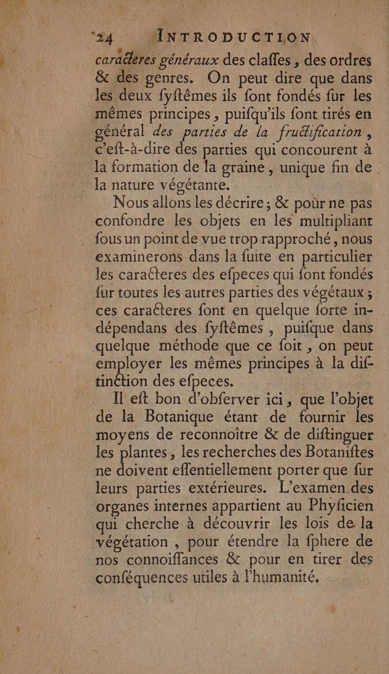4 #4 : \MNTRO DU CTLON: caraëlères généraux des claffes , des ordres &amp; des genres. On peut dire que dans les deux fyftêmes ils font fondés fur les mêmes principes , puifqu'ils font tirés en général des parties de la fruékification , c'eft-à-dire des parties qui concourent à Ja formation de la graine , unique fin de Nous allons les décrire ; &amp; pour ne pas confondre les objets en les multipliant fous un point de vue trop rapproché, nous examinerons dans la fuite en particulier les caratteres des efpeces qui font fondés {ur toutes les autres parties des végétaux ; ces caracteres font en quelque forte in- . dépendans des fyflêmes , puifque dans quelque méthode que ce foit , on peut employer les mêmes principes à la dif- Il eft bon d’obferver ici, que l’objet de la Botanique étant de fournir les moyens de reconnoitre &amp; de diftinguer : les plantes, les recherches des Botaniftes ne doivent eflentiellement porter que fur leurs parties extérieures. L'examen des organes internes appartient au Phyficien qui cherche à découvrir les lois de la végétation , pour étendre la fphere de conféquences utiles à l'humanité,