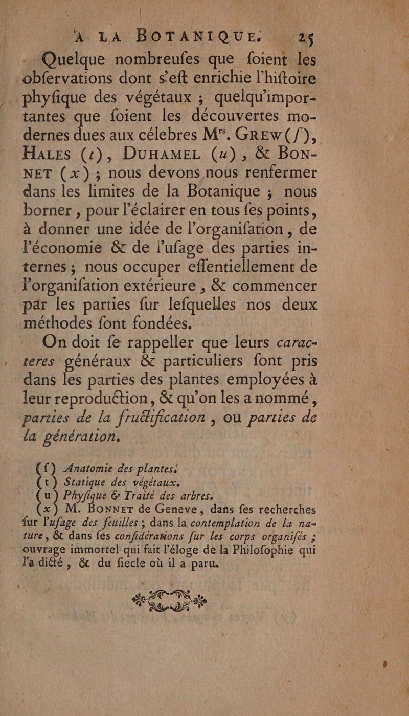 | ji  À. LA BOTANIQUE. 2 Quelque nombreufes que foient les _obfervations dont s’eft enrichie l’hiftoire tantes que foient les découvertes mo- dernes dues aux célebres M°. GREw(/), Hares (:), DUHAMEL (u), &amp; Box- NET (x); nous devons nous renfermer dans les limites de la Botanique ; nous borner , pour l’éclairer en tous fes points, à donner une idée de l’organifation, de l'économie &amp; de l'ufage des parties in- ternes ; nous occuper eflentiellement de . l'organifation extérieure , &amp; commencer par les parties fur lefquelles nos deux méthodes font fondées. On doit fe rappeller que leurs carac- teres généraux &amp; particuliers font pris dans les parties des plantes employées à leur reproduétion, &amp; qu'on les anommé, parties de la fruéhification , où parties de la génération. | (f) Anatomie des plantes. (t) Sratique des végétaux. u ) Phyfique &amp; Traité des arbres. x) M. Boxer de Geneve, dans fes recherches fur Pufoge des feuilles ; dans la contemplation de la na- ture, &amp; dans fes confdéranions fur les corps organifés ; ouvrage immortel qui fait l'éloge de la Philofophie qui l'a diété , &amp; du fiecle où il a paru.