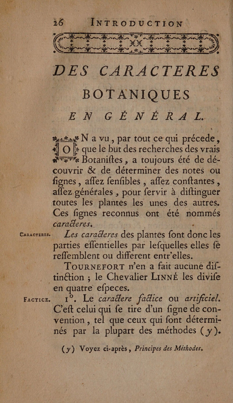 CARACTERES. 38 INTroDucrion ES SET AE AR N) DES CARACTERES BOTANIQUES ENGIN ER D era N a vu, par tout ce qui précede, #rr% Botaniftes , a toujours été de dé- couvrir &amp; de déterminer des notes ou fignes , aflez fenfibles , aflez conftantes, aflez. générales , pour fervir à diftinguer toutes les plantés les unes des autres. Ces fignes reconnus ont été nommés caracteres. Not Les caracteres des plantes font donc les parties eflentielles par lefquelles elles fe reflemblent ou different entr’elles. ToURNEFORT n’en a fait aucune dif- tinéhion ; le Chevalier LINNÉ les divife FACTICE, 1°. Le caraëdere faëice ou artificiel. C’eft celui qui fe tire d’un figne de con- vention , tel que ceux qui font détermi- nés par la plupart des méthodes ( y}. (y) Voyez ci-après, Principes des Méthodes,