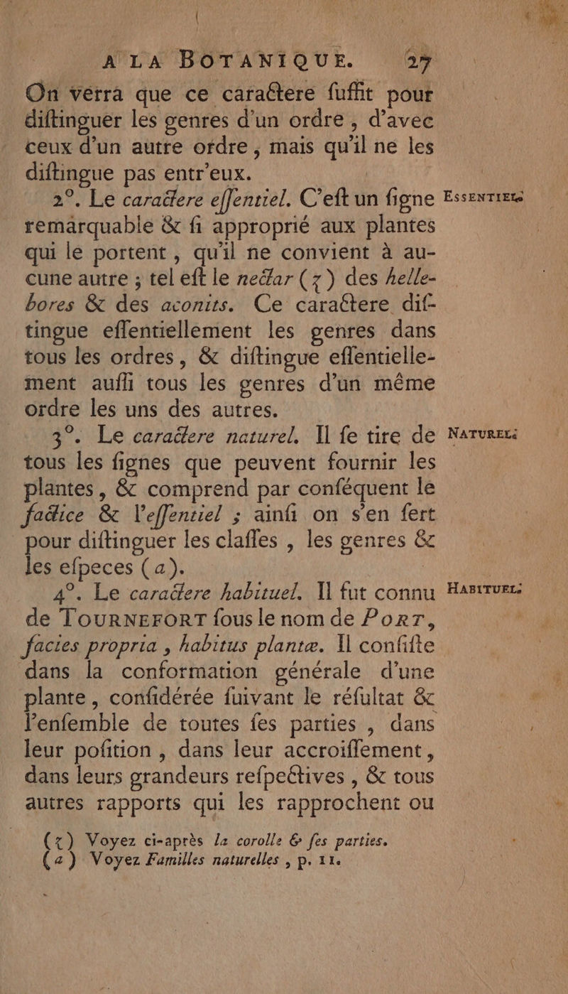 \ A LA BOTANIQUE. 27 On verra que ce caractere fuffit pour diftinguer les genres d’un ordre , d’avec ceux d’un autre ofdre , mais qu'il ne les diftingue pas entr'eux. | 2°. Le caraëtere effentiel. C’eft un figne remarquable &amp; fi approprié aux plantes qui le portent , qu'il ne convient à au- cune autre ; tel eft le neéar (7) des helle- bores &amp; des aconits. Ce carattere dif- tingue effentiellement les genres dans tous les ordres, &amp; diftingue eflentielle- ment aufli tous les genres d’un même ordre les uns des autres. 3°. Le caraëtere naturel, Il fe tire de tous les fignes que peuvent fournir les plantes, &amp; comprend par conféquent le fadice &amp; l’effentiel ; ainfi on s'en fert pour diftinguer les clafles , les genres &amp; les efpeces (a). | 4°. Le caractere habituel. 1] fut connu de TOURNEFORT fous le nom de PoRrT, factes propria , habitus plantæ. Il confifte dans la conformation générale d’une plante, confidérée fuivant le réfultat &amp; leur pofition , dans leur accroiffement, dans leurs grandeurs refpeétives , &amp;c tous autres rapports qui les rapprochent ou (x) Voyez ci-après l2 corolle &amp; [es parties. (a) Voyez Familles naturelles , p. 11. ESSENTIEL NATURELS HAB1ITUEL.