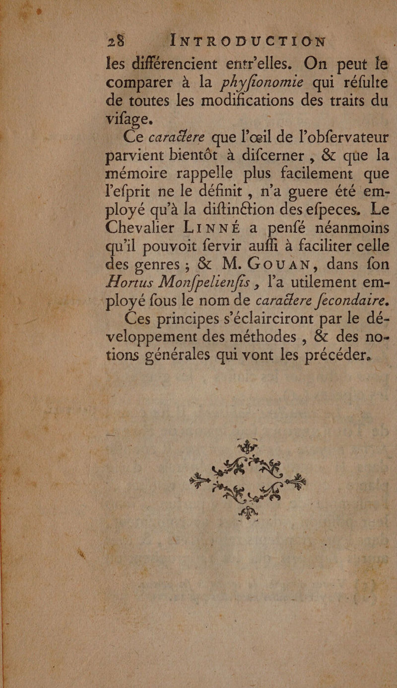 Le 2$ INTRODUCTION les différencient entr'elles. On peut le comparer à la phyfionomie qui réfulte de toutes les modifications des traits du vifage. Ce caraëere que l'œil de l’obfervateur parvient bientôt à difcerner , &amp; que la mémoire rappelle plus facilement que lefprit ne le définit , n’a guere été em- ployé qu’à la diftinétion des efpeces. Le Chevalier LINNÉ a penfé néanmoins qu'il pouvoit fervir aufhi à faciliter celle des genres ; &amp; M. GouAN, dans fon Hortus Monfpelienfrs , Va utilement em- Ces principes s’éclairciront par le dé- veloppement des méthodes , &amp; des no- tions générales qui vont les précéder.