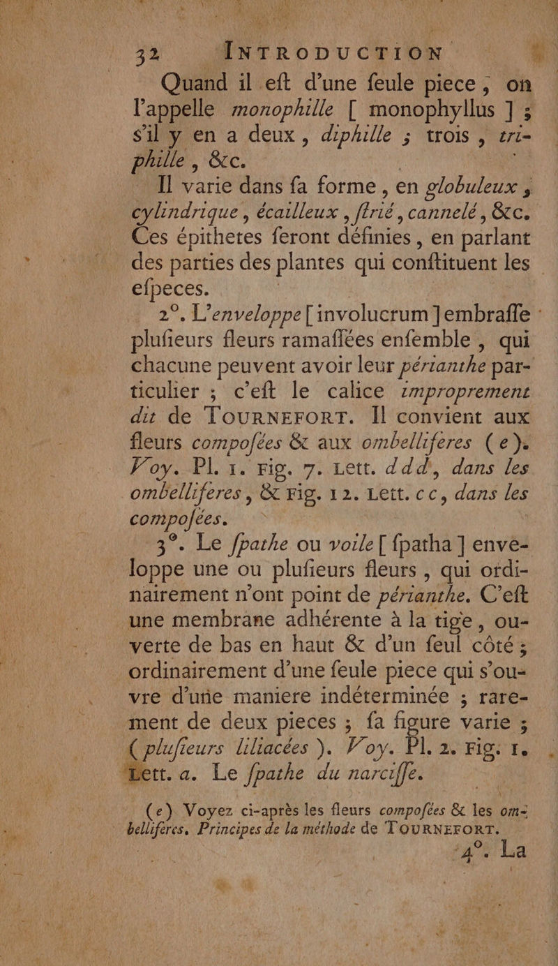 l'appelle zonophille [ monophyllus ] ; s'il y en a deux, dphulle ; trois, et phille , &amp;cc. Il varie dans fa forme, en ob 3 cylindrique , écailleux ne, cannelé , Gtc. Ces épithetes feront définies, en parlant des parties des plantes qui conftituent les | elpeces. 2°, L’enveloppe [involucrum Jembrafle | plufieurs fleurs ramaflées enfemble , qui chacune peuvent avoir leur périanthe par- ticuher ; c’eft le calice zmproprement dit de TOURNEFORT. Il convient aux fleurs compofées &amp; aux ombelliferes (e }. Foy. PL 1. rig. 7. Lett. ddd', dans les ombelliferes | &amp; Fig. 12. bte. dans les Te . Le /parhe ou voile[ fpatha ] enve- Pope une ou plufieurs fleurs , qui ordi- nairement n’ont point de périanthe. C’eft une membrane adhérente à la tige, ou- verte de bas en haut &amp; d’un feul côté; ordinairement d’une feule piece qui s’ou= vre d'une maniere indéterminée ; rare- ment de deux pieces ; fa figure varie ; { plufi eurs liliacées ). Voy. PI 2. mg: 1. (e) Voyez ci-après les fleurs compofées &amp; les om- RER: Principes de la méthode de TOURNEFORT. 4°. La *