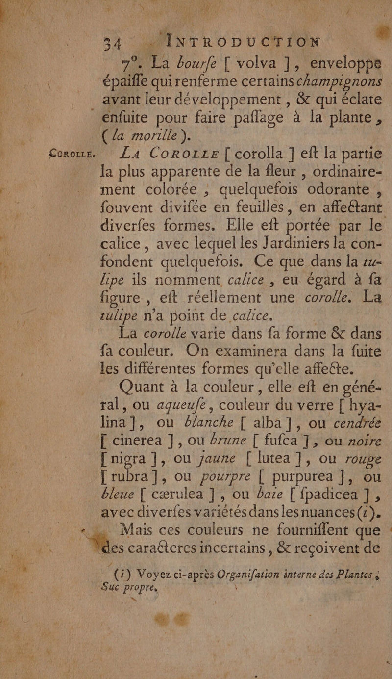 à ÿ | LP y HU IRL el A Û NA 0, es | F % à : 2 ñ \ L 0 ÿ ; N NET U ‘aux : + ( * / HV E LAN EC É de * ie au * 4) AS L 4 fs À 54 Mirhonuet ion 79. % bourfe [ volva ], enveloppe épaïñle qui renferme certains champignons avant leur développement , &amp; qui éclate enfuite pour faire pañlage à la plante, ( {a morille ). La Corozze [ corolla ] eft la partie la plus apparente de la fleur , ordinaire- ment colorée , quelquefois “odorante ) fouvent divifée en feuilles, en afeétant diverfes formes. Elle eft portée par le calice, avec lequel les Jardiniers la con- fondent quelquefois. Ce que dans la zw- lipe ils nomment calice , eu égard à fa figure \ eft réellement une corolle. La tulipe n’a point de calice. La corolle varie dans fa forme &amp; dans fa couleur. On examinera dans la fuite les différentes formes qu’elle affette. Quant à la couleur , elle eft en géné- ral, ou agueufe, couleur du verre [ hya- lina ] “ou banc [ alba ], ou cendrée [ nigra ], ou Jaune [ lutea ], ou roupe bleue [ cærulea ], ou bare [ fpadicea ],. avec diverfes variétés danslesnuances(z). s caraéteres incertains, &amp; reçoivent de do ) Voyez ci-après Pre interne des Plantes A Suc Propres .… D
