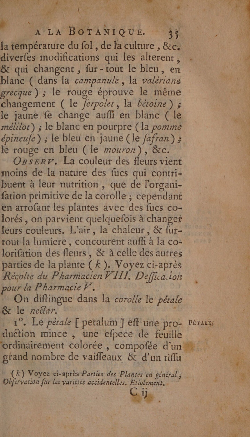 M EU A TN | #: TRE EN AE DC 4e Fa FO NE pale. A PARNN OEANS Top L# ? r À L CAC AUD f d 7 L v* 1e) 2 5. ne { z cer AR RPURREE TR e a Fo 3 47244 , AL nc AA * , A LA BOTANIQUE. TES {a témpérature du fol , de la culture , &amp;c. | diverfes modifications qui les alterent, . : 151 &amp; qui changent , fur-rout le bleu, en 4 blanc ( dans la campanule , la valériane RS grecque ) ; le rouge éprouve le même Changement ( le /erpoler, la bétoine ) ; le jaune fe change aufli en blanc ( lé mélilor) ; le blanc en pourpre (la pomme épineufe) ; le bleu en jaune (le /afran) ; le rouge en bleu (le mouron), &amp;c. Ogserr. La couleur des fleurs vient moins de la nature des fucs qui contri- buent à leur nutrition , que de l’organi- fation primitive de la corolle ; cependant en arrofant les plantes avec des fucs co- lorés , on parvient quelquefois à changer leurs couleurs. L'air, la chaleur, &amp; fur- tout la lumiere , concourent aufl à la co: lorifation des fleurs, &amp; à celle des autres parties de la plante (£). Voyez ci-après Récolte du Pharmacien VIII, Deffua.ior pour la Pharmacie F. On diftingue dans la corolle le pérale @c le neëar. | ; . 1°. Le pérale [ petalum ] eff une pro- Pérus duétion mince , une efpece de feuille | lordindirement colorée , compofée d'un à grand nombre de vaifleaux &amp; d’un tiffu Fa Obfervation fur les variétés açcidentelles, Etiolement, . Se . Î e A . L ; AE. PA 4 : Wa