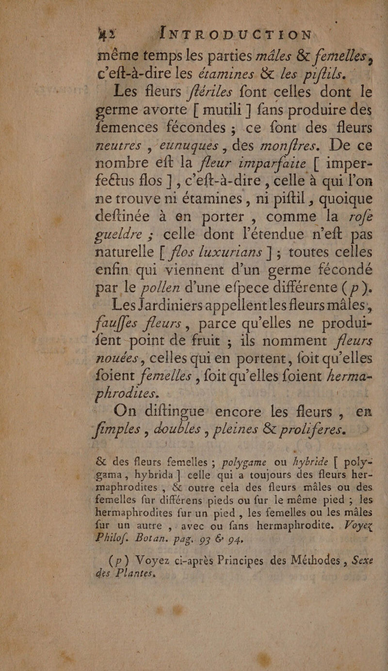 ra M 4? JANTRO:DU CI EON, ‘ même temps les parties mdles &amp; femelles, c’eft-à-dire les éamines &amp; les piflils. * | Les fleurs ffériles font celles dont le germe avorte [ mutili ] fans produire des femences fécondes ; ce font des fleurs neutres , eunuques , des rmonftres. De ce nombre eft la fleur imparfaite [ imper- feétus flos ] , c'eft-à-dire , celle à qui l’on ne trouve ni étamines , ni piftil , quoique deftinée à en porter , comme la 7o/e ueldre ; celle dont l'étendue n’eft pas naturelle [ fZos luxurians ] ; toutes celles enfin qui viennent d’un germe fécondé par le pollen d’une efpece différente (p). Les Jardiniers appellent les fleursmâles, fauffes fleurs, parce qu’elles ne produi- fent point de fruit ; ils nomment feurs nouées, celles qui en portent, foit qu’elles foient femelles , {oit qu’elles foient kerma- hrodites. | OR On diftingue encore les fleurs, en fimples , doubles , pleines &amp; proliferes. &amp;c des fleurs femelles ; polygame ou hybride [ poly- gama, hybrida | celle qui a toujours des fleurs her- «maphrodites , &amp; outre cela des fleurs mâles ou des hermaphrodites fur un pied , les femelles ou les mâles fur un autre , avec ou fans hermaphrodite. Voyez Philof. Botan. pag. 93 € 94. (p) Voyez ci-après Principes des Méthodes , Sexe des Plantes,