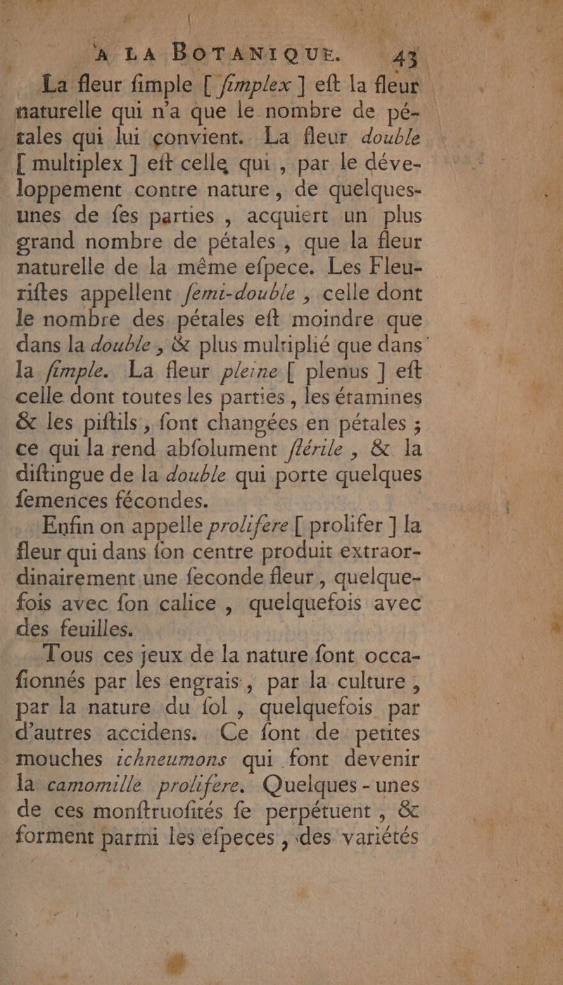 » von #e 4 . ï d : AUTANT \ ; : , ; M 2h00. 1 ñ CAN CR” ho [0e 6 MENU ge naturelle qui n'a que le nombre de pé- . sales qui lui çonvient. La fleur double [ multiplex ] eit celle qui , par le déve- . loppement contre nature, de quelques- unes de fes parties , acquiert un plus grand nombre de pétales, que la fleur naturelle de la même efpece. Les Fleu- riftes appellent /emi-double , celle dont le nombre des, pétales eft moindre que la fémple. La fleur pleine [ plenus ] eft celle dont toutes les parties , les éramines &amp; les piftils , font changées en pétales ; ce qui la rend abfolument /férile , &amp; la diftingue de la double qui porte quelques femences fécondes. Enfin on appelle prolifere [ prolifer ] la fleur qui dans fon centre produit extraor- dinairement une feconde fleur, quelque- fois avec fon calice , quelquefois avec des feuilles. Tous ces jeux de la nature font occa- fionnés par les engrais, par la culture, par la nature du {ol , quelquefois par d’autres accidens. Ce font de petites mouches ichneumons qui font devenir là camomille prolifere. Quelques - unes de ces monftruofités fe perpétuent , &amp; forment parmi les efpeces , des variétés