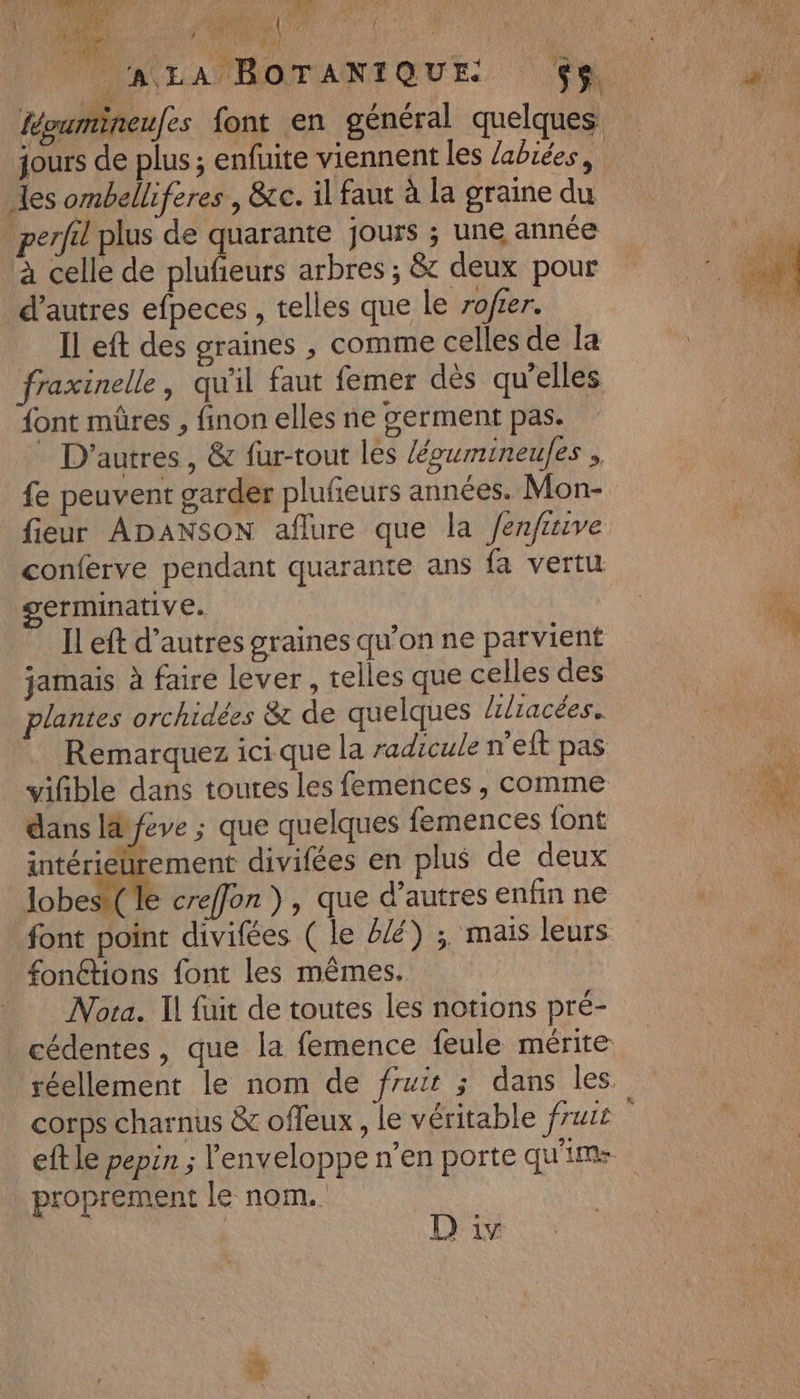 MNLANTOTANTQUE. | à féoumineufes font en général quelques jours de plus ; enfuite viennent les labiées, les ombelliferes , &amp;c. il faut à la graine du perfil plus de quarante jours ; une année à celle de plufeurs arbres ; &amp; deux pour d’autres efpeces , telles que Le rofier. Il eft des graines , comme celles de la fraxinelle, qu'il faut femer dès qu’elles font mûres , finon elles ne serment pas. D'autres, &amp; fur-tout les /égumineules . fe peuvent garder plufeurs années. Mon- fieur ADANSON aflure que la /enfiive conferve pendant quarante ans fa vertu germinative. % ILeft d’autresgrainesqu'onne parvient  jamais à faire lever , telles que celles des plantes orchidées &amp; de quelques /ilracées. Remarquez icique la radicule n’eft pas viñble dans toutes les femences , comme Ru. dans Id féve ; que quelques femences {ont intériéürement divifées en plus de deux lobes le creffon }, que d’autres enfin ne font point divifées ( le 2/é) ; mais leurs fonétions font les mêmes. Nota. Il fuit de toutes les notions pré- cédentes, que la femence feule mérite réellement le nom de fruir ; dans les. corps charnus &amp; offeux , le véritable fruit eft le pepin ; l'enveloppe n’en porte qu'ime proprement le nom. D iv