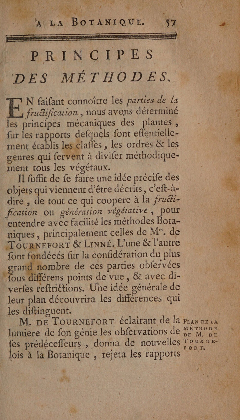 ANT NA MR A Ode ee NS ARE RL Me CW Ha BUURRINOUPES DES MÉTHODES. N faifant connoître les parties de la À, fruélification , nous avons déterminé les principes mécaniques des plantes , {ur les rapports defquels {ont eflentielle- ment établis les clafles , les ordres &amp; les genres qui fervent à divifer méthodique- ment tous les végétaux. À Il fufit de fe faire une idée précife des objets qui viennent d’être décrits, c’eft-à- dire , de tout ce qui coopere à la fruëki- Jication ou génération végétative ; POUT entendre avec facilité les méthodes Bota- niques , principalement celles de M°. de TournerorT &amp; LiNNé. L'une &amp; l’autre font fondéeés fur la confidération du plus grand fombre de ces parties obfervées ue différens points de vue , &amp;c avec di- verfes reftriétions. Une idée générale de leur plan découvrira les différences qui les diftinguent. U lumiere de fon génie les obfervations de fes prédécefleurs , donna de nouvelles lois à la Botanique , rejeta les rapports ” LU a MÉTHODE DE M, DE