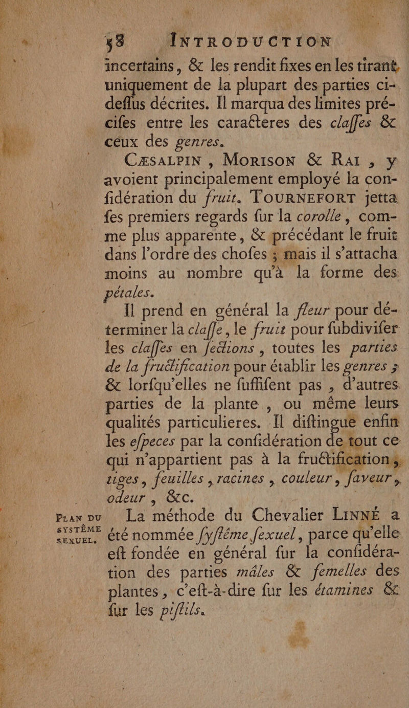 | incertains, &amp; les rendit fixes en les tirant. uniquement de la plupart des parties ci- deflus décrites. Il marqua des limites pré- cifes entre les caratteres des clafles &amp; céux des genres. | CÆSALPIN , Morison &amp; RAI , y avoient principalement employé la con- fidération du fruit. TOURNEFORT jetta fes premiers regards fur la corolle, com- * me plus apparente, &amp; précédant le fruit | _ dans l’ordre des chofes ; mais il s’attacha NE moins au nombre qu'à la forme des CALE pétales. Un Il prend en général la f/eur pour dé- 16 terminer la claffe, le frure pour fubdivifer 4 les claffes en Jections , toutes les parties de la fruéhfication pour établir les genres ; &amp; lorfqu’elles ne fuffifent pas , d’autres. _ parties de la plante , ou même leurs qualités particulieres. Il diftingue enfin à les e/peces par la confidération de tout ce. qui appartient pas à la fruétifications, ÿ &gt; L OBS tiges, feuilles , racines , couleur, faveur, ‘h NOEL OC. | ‘ Pravou La méthode du Chevalier LINNÉ a ….._ Sn, été nommée /y/féme fexuel, parce qu'elle 0 eft fondée en général fur la confidéra- 4 tion des parties mâles &amp; femelles des : * plantes, c’eft-à-dire {ur les éramines &amp; d fur les prffils. &lt; ne %