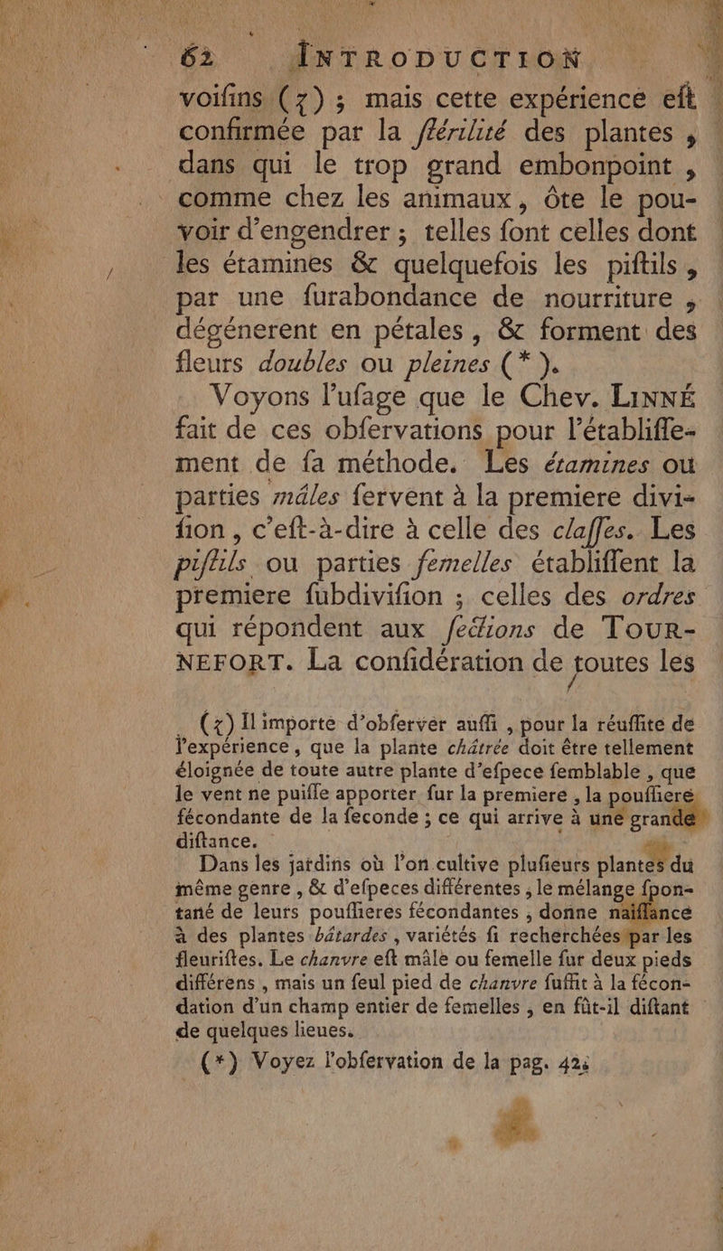 M De Hp: à |. INT A 11 voifins (7); mais cette expérience eft confirmée par la féérilité des plantes , dans qui le trop grand embonpoint , voir d’engendrer ; telles font celles dont par une furabondance de nourriture , dégénerent en pétales , &amp; forment des fleurs doubles ou pleines (*). Voyons l’ufage que le Chev. LINNÉ fait de ces obfervations pour l’établiffe- ment de {a méthode. Les éamines ou parties mâles fervent à la premiere divi- fion , c’eft-à-dire à celle des c/affes. Les piflils ou parties femelles établiffent la qui répondent aux /eéions de Tour- NEFORT. La confidération de foutes les . (x) ILimporte d’obferver auffi , pour la réuffite de l'expérience , que la plante châtrée doit être tellement éloignée de toute autre plante d’efpece femblable , que We ra 1% A Ÿ he ? : diltances | sde Dans les jardins où l’on cultive plufeurs planté du même genre , &amp; d’efpeces différentes , le mélange fpon- tané de leurs poufhieres fécondantes , donne näaïflänce à des plantes bétardes , variètés fi recherchéesipar les fleuriftes. Le chanvre eft mâle ou femelle fur deux pieds différens , mais un feul pied de chanvre fuffit à la fécon- dation d’un champ entier de femelles , en fût-il diftant de quelques lieues. (*) Voyez l'obfervation de la pag. 42: L