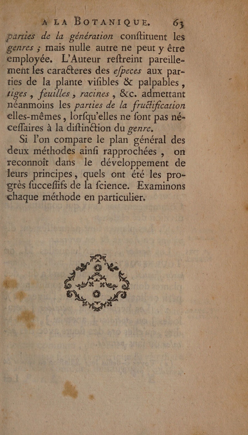 L? 0 NE ae parties de la génération conftituent les genres ; mais nulle autre ne peut y être employée. L’Auteur reftreint pareille- ment les caratteres des e/peces aux par- ties de la plante vifbles &amp; palpables , tiges | feuilles, racines , &amp;c. admettant néanmoins les parties de la fruékificarion elles-mêmes , lorfqu’elles ne font pas né- ceflaires à la diftinétion du genre, Si l’on compare le plan général des deux méthodes ainfi rapprochées , on reconnoît dans le développement de leurs principes, quels ont été les pro- grès fucceflifs de la fcience. Examinons chaque méthode en particulier,