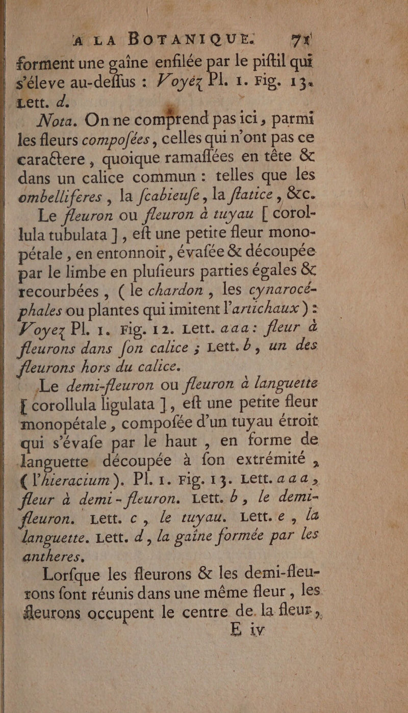 | ft | A LA BOTANIQUE. 7x forment une gaîne enfilée par le piftil qui | s'éleve au-deflus : Voyéz PL 1. Fig. 134 Lett. d. | x Nota. Onne comprend pas ici, parmi les fleurs compoées, celles qui n'ont pas ce caraétere , quoique ramañlées en tête &amp; dans un calice commun : telles que les ombelliferes , la fcabieufe, la flatice, TC. Le fleuron ou fleuron à tuyau [ corol- lula tubulata ] , eft une petite fleur mono- pétale , en entonnoir, évafée &amp; découpée par le limbe en plufieurs parties égales &amp;c recourbées , ( le chardon , les cynarocé- phales ou plantes qui imitent l'artichaux ) : | Voyez PL 1. Fig. 12. Lett. aaa: fleur à | fleurons dans fon calice ; Lett. b,un des fleurons hors du calice. Le demi-fleuron ou fleuron à languette £ corollula ligulata ], eft une petite fleur monopétale , compofée d’un tuyau étroit qui s’évafe par le haut , en forme de languette. découpée à fon extrémité , ( l’Aceracium). PI. 1. Fig. 13. Lett.aaa, fleur à demi- fleuron. Lett. b, le demi- fleuron. vett. c, le tuyau. Lett.e, la languette. Lett. d, la gaine formée par les antheres. Lorfque les fleurons &amp; les demi-fleu- tons font réunis dans une même fleur , les fleurons occupent le centre de. la fleur,