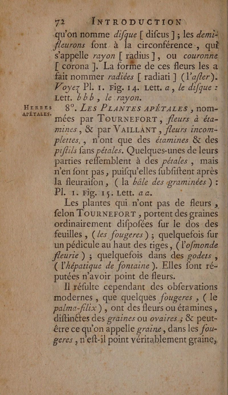 Sn AE DT PR MAR 1,1) 2 PCA SPA: EL A d *| 2 1e 121% a : é . : CE X &gt; + | n) LAURE x - 1 ae “| \ LT à \ Kid M à ÆMreonucrrona À 16: ‘ .qu'onMiorme difque [ difcus ] ; les demi), Fe, fleurons font à la circonférence. ; qi . s'appelle rayon [ radius ] y OU couronné [ corona ]. La forme de ces fleurs les a . fait nommer radiées [ radiati ] (1 ler Yu 4 … Voyez PL 1. Fig. 14. Lett. a, le coueE à Lett. 666, le rayon. :| Herses S°, Pod PLANTES APÉTALES, nome. | + APÉTALES. D PM imées par FOURNEFORT, PA a éta- a mines | SC par VAILLANT , fleurs incom- : | plertes, , n'ont que des éramines &amp; des w pifuls fans pétales. Quelques-unes de leurs . parties reflemblent à des pétales , mais à n'en font pas, puifqu’elles Lib iitant après la fleuraifon, ( la bdle des graminées ) : F PL 51 Flers Lett ac. Les plantes qui n’ont pas de fleurs, » _felon TOURNEFORT , portent des graines ordinairement difpofées fur le dos des feuilles , (/es fougeres) ; quelquefois fur un pédicule au haut des tiges, (lo/monde eurie ) ; quelquefois dans dés goders à ( l'hépatique de fontaine ),. Elles font ré- putées n'avoir point de fleurs. ÿ Il réfulte cependant des obfervations # modernes , que quelques fougeres » (le à palma-fix), ont des fleurs ou étamines, diftinétes des graines ou ovaires; &amp;t peut- être ce qu'on appelle graine, dans les fou- _geres , n'eft-il point véritablement graine,