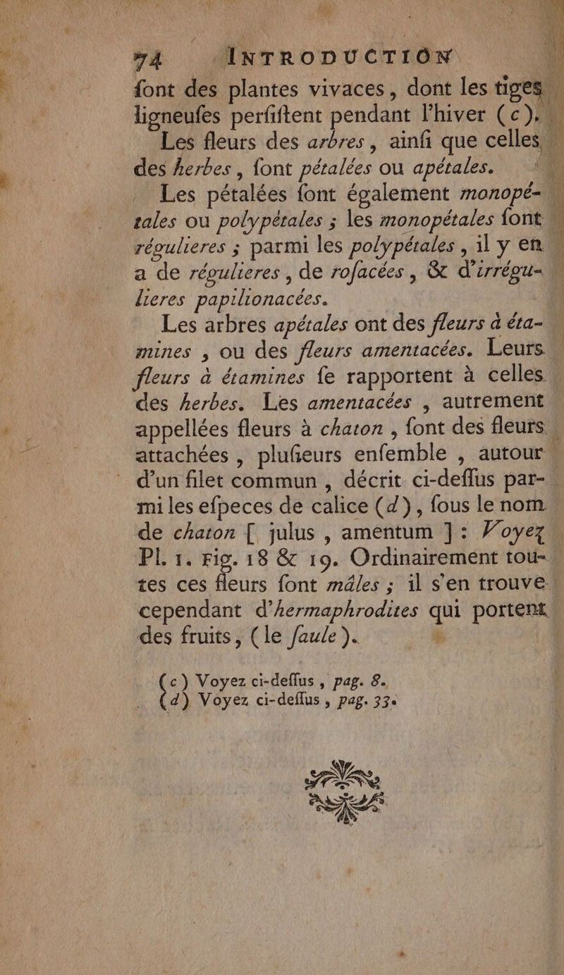 me Te PR Ge 4 #4 INTRODUCTION font des plantes vivaces, dont les tiges. ligneufes perfiftent pendant l'hiver (c). Les fleurs des arbres, ainf que celles w des herbes , font péralées ou apétales. IN Les pétalées {ont également monopé- M tales ou polypétales ; les monopétales {ont M répulieres ; parmi les polÿpétales , ilyen a de répulieres , de rofacées , &amp; d'irrégu- M lieres papilionacées. - fi Les arbres apétales ont des fleurs a éta- mines , où des fleurs amentacées. Leurs fleurs à étamines fe rapportent à celles des herbes. Les amentacées | autrement appellées fleurs à chaton , font des fleurs w attachées , plufñeurs enfemble , autour « d'un filet commun, décrit ci-deflus par-. mi les efpeces de calice (4), fous le nom de chaton [ julus , amentum ]: Woyez PL 1. Fig. 18 &amp; 19. Ordinairement tou- tes ces fleurs font mâles ; il s’en trouve cependant d’hermaphrodites qui portent des fruits, (le /aule ). à A LP x 0 (3 Voyez ci-deflus, pag. 8. d ) Voyez ci-deflus , pag. 33e EN