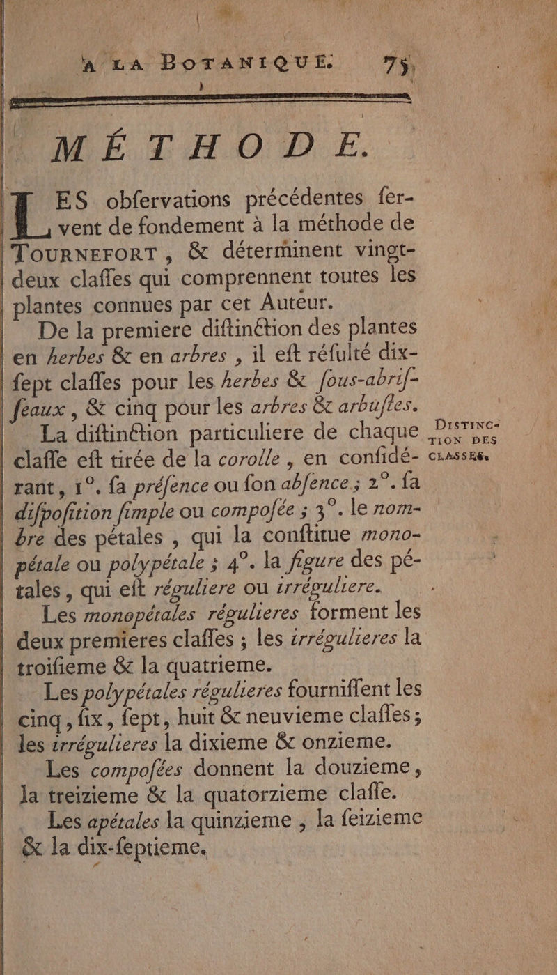 LA BOTANIQUE 7y, ÿ: MÉTHODE. . | Fo. obfervations précédentes fer- | vent de fondement à la méthode de | ToURNEFORT , &amp; déterrhinent vingt- | deux claffes qui comprennent toutes les plantes connues par cet Auteur. | De la premiere diftinétion des plantes l'en Aerbes &amp; en arbres , il eft réfulté dix- | fept clafles pour les herbes &amp;t fous-abrif- feaux , &amp; cinq pour les arbres &amp;t arbuftes. | La diftinétion particuliere de chaque | clafe eft tirée de la corolle , en confidé- | rant, 1°. fa préfence ou fon abfence ; 2° {a | difpofition fimple ou compoJée ; 3°. le rnom- | fre des pétales , qui la conflitue mono- | pétale ou polypétale ; 4°. la figure des pé- | tales, qui eft répuliere ou irrévulrere. | Les monopérales régulieres forment les | deux premieres claffes ; les irréoulieres la | troifieme &amp; la quatrieme. Les polypétales régulieres fourniflent les cinq, fix, fept, huit &amp; neuvieme clafies; les vrrégulieres la dixieme &amp; onzieme. Les compofées donnent la douzieme, la treizieme &amp; la quatorzieme clafle. .… Les apétales la quinzieme , la feizieme &amp; la dix-feptieme, DisTiNc- TION DES CLASS E@u