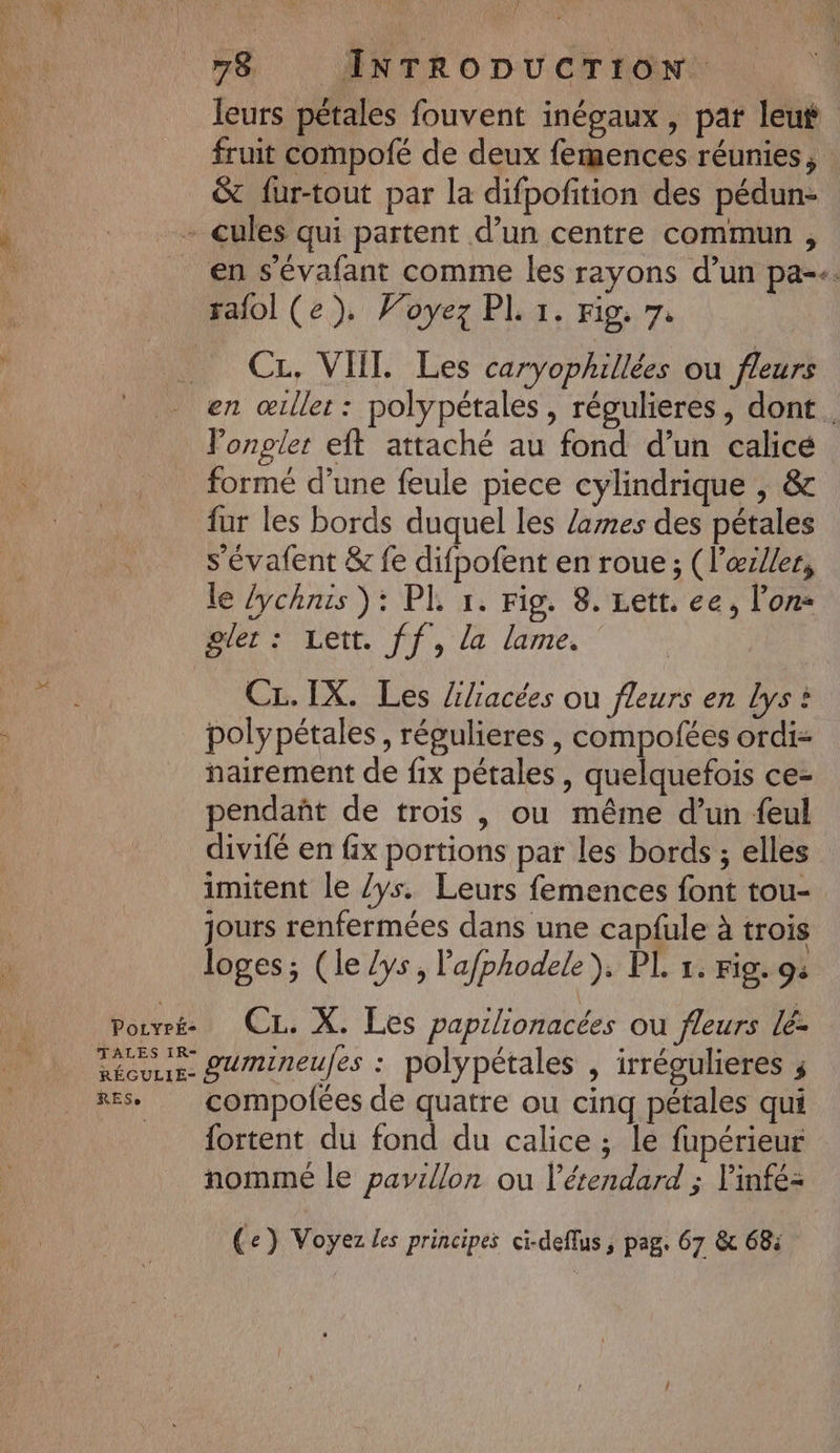 78 INTRODUCTION. leurs pétales fouvent inégaux, par leut fruit compofé de deux femences réunies, &amp; fur-tout par la difpofition des pédun- - cules qui partent d’un centre commun , _ en s'évafant comme les rayons d’un pa-+. ralol (e). Foyez PL 1. Fig. 7: CL, VIIT. Les caryophillées ou fleurs en œiller : polypétales , régulieres, dont. Vonpler eft attaché au fond d’un calice formé d’une feule piece cylindrique , &amp; fur les bords duquel les /ames des pétales s'évafent &amp; fe difpofent en roue ; (l’œz/ler, le lychnis ): PL 1. Fig. 8. Lett. ee, l’on gler : Lett. ff, la lame. CL.IX. Les /iliacées ou fleurs en Lys à polypétales , régulieres , compofées ordi nairement de fix pétales , quelquefois ce- pendañt de trois , ou même d’un {eul divifé en fix portions par les bords ; elles imitent le /ys. Leurs femences font tou- jours renfermées dans une capfule à trois loges; (le /ys, l'afphodele). PL 1. Fig. 9: pouvrée CL. X. Les papilionacées ou fleurs lé- TALES IR- “ à 2? ° 2 ee serie gumineufes : polypétales , irrégulieres ; res, compofées de quatre ou cinq pétales qui {ortent du fond du calice ; le fupérieur nomme le pavillon ou l’étendard ; linfe- Ce) Voyez les principes ci-deflus ; pag. 67 &amp; 68: