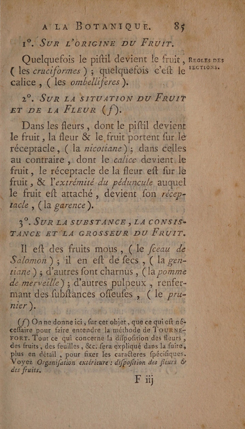 El £a re . SUR L’ORICINE DU Thu © (les cruciformes ) ; quelquefois c’eit le calice , ( les ombelliferes ). 2°. SUR LA SITUATION DU FRUIT ET DE LA Freur (f). Dans les fleurs, dont le piftil devient le fruit , la fleur & le fruit portent fur lé réceptacle ,.( la zicottane); dans celles au contraire ,: dont le ca/ice devient. le fruit, le réceptacle de la fleur. eft fur le Era ; & l'extrémité.du péduncule auquel le fruit eft attaché, devient fon récep- tacle , (la garence). 3°. SUR LA SUBSTANCE , LA CONSIS» “ TANCE ET'LA GROSSEUR DU FRUIT. Salomon ) ; il en elt de fecs , ( la gerr- tiañe.) ; d’autres font charnus , (la pomme de MT. d’autres pulpeux , renfet- _ mant des fubitances offeufes , de C le. He nier). éf) Onne bis: ici, fur cet ve et, que ce quicitné- ceffairé pour faire entendre la RAT de TOURNE- FORT. Tout ce qui concerne la difpofition des fleurs , des fruits, des feuilles, &c: fera expliqué dans la fuite, plus en détail. : pour fixer les caraéteres fpécifiques. Voyez Organifation extérieure: dur tion des Fe & des fruits. F : ii}