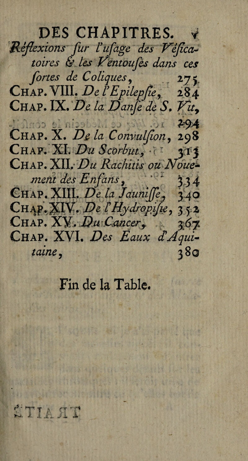 Réflexions fur Hufage des V'éfïca- toires & les V^entoufês dans ces fortes de Coliques , 275. Chap. VIII. De rEpilepjie, 284 Chap. IX. De la Danfe de S. Vtty i, , .ji •?‘79>4 Chap. X. De la Convulfion, 298 Chap. XI. Du Scorbut9 *<: 313 Chap. XII. Du Rachitis ou Noue- ment des Enfans, ‘ ‘ * 3 3 4 Chap.XIII. Delà Jduniffe^ 34o Chap. XIV. HHydropifu, 3 5,2 Chap. XV. .DwCancerr 367 Chap. XVI. Eaux d'Aqui¬ taine, 3 8q Fin de la Table. r* ' ïP t a w. > j. .i. jj. J.