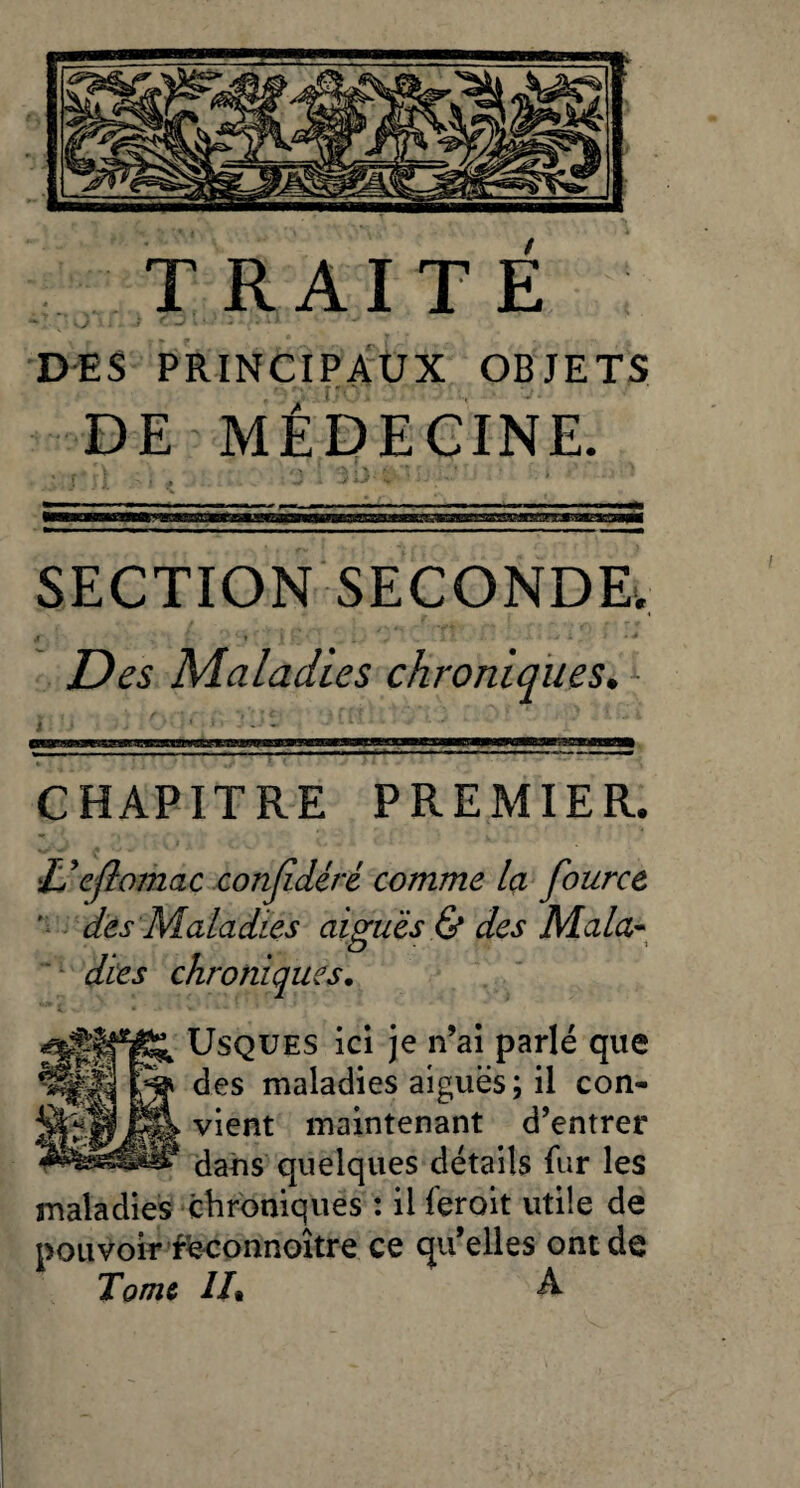 / TRAITE ; < J . J DES PRINCIPAUX OBJETS DE MÉDECINE. SECTION SECONDE. d > r ' I h ' • - * • ^ - -il : x * *-j k . à • j Des Maladies chroniques. CHAPITRE PREMIER. U eflomac confidéré comme la four ce ' des Maladies aiguës & des Mala¬ dies chroniques. Usques ici je n’ai parlé que des maladies aiguës; il con¬ vient maintenant d’entrer dans quelques détails fur les maladies chroniques : il feroit utile de pouvoir fëconnoître ce qu’elles ont de Tome //• A