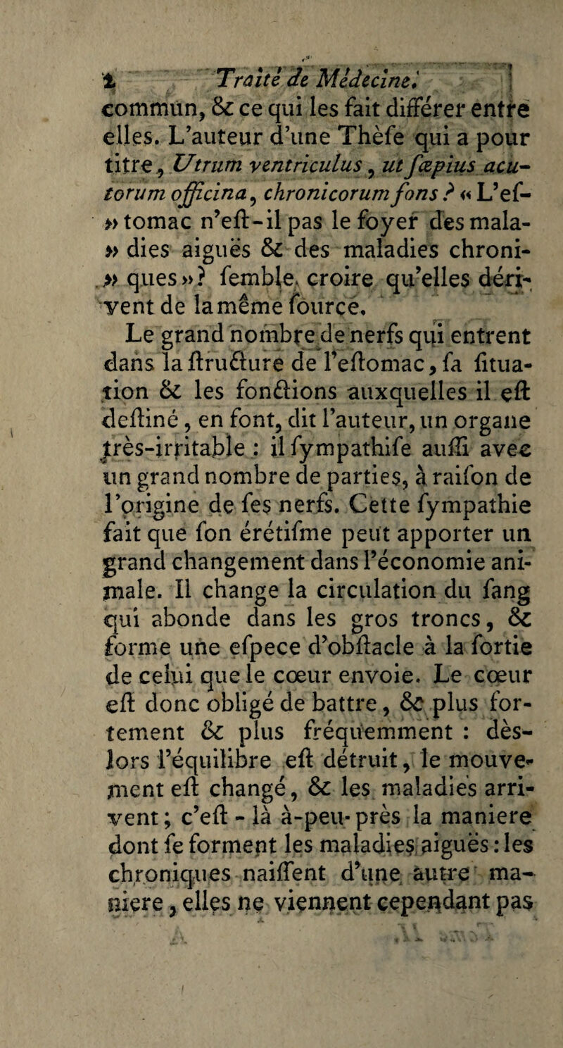 commun, & ce qui les fait différer entre elles. L’auteur d’une Thèfe qui a pour titre , Utriim ventriculus, ut fæpius acu- torum officina, chronicorum fons ? « L’ef- » tomac n’efl-il pas le foyer des mala- » dies aiguës & des maladies chroni- » ques » ? femble* croire qu’elles déri¬ vent de la même fource. Le grand nombre de nerfs qui entrent dans laftrudure de l’eflomac, fa fitua- tion & les fondions auxquelles il eft defiiné, en font, dit l’auteur, un organe îrès-irritable : ilfympathife aufîi avec un grand nombre de parties, à raifon de l’origine de fes nerfs. Cette fympathie fait que fon érétifme peut apporter un grand changement dans l’économie ani¬ male. Il change la circulation du fang qui abonde dans les gros troncs, & forme une efpece d’obllacle à la fortie de celui que le cœur envoie. Le cœur eft donc obligé de battre, Ôc plus for¬ tement &c plus fréquemment : dès- lors l’équilibre eft détruit, le mouve¬ ment eff changé, & les maladies arri¬ vent; c’efl - là à-peu-près la maniéré dont fe forment les maladies aiguës : les chroniques naifîent d’une autre ma¬ niéré , elles ne viennent cependant pas