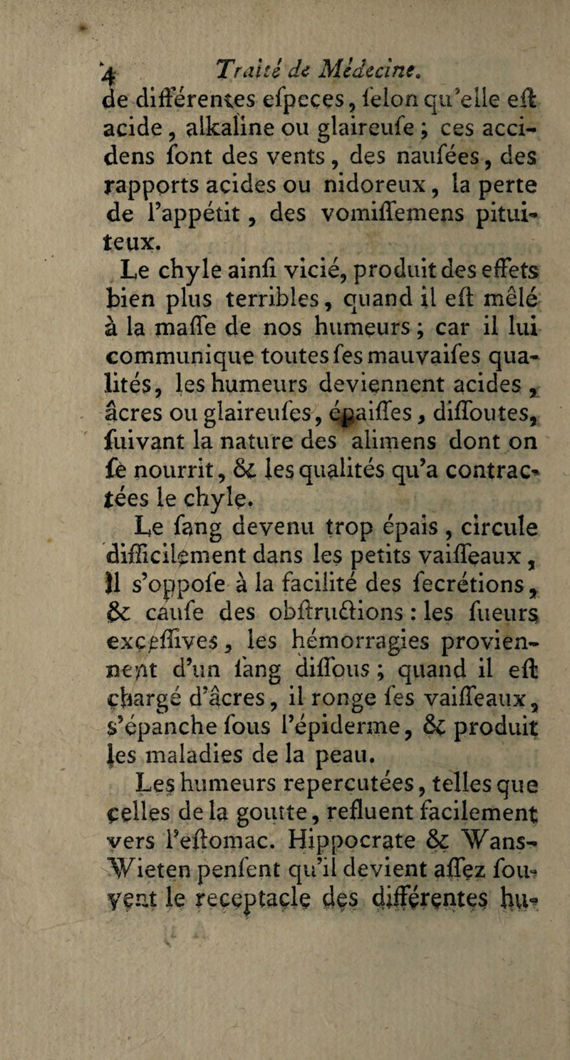 de différentes efpeces, félon qu’elle eft acide, aikaline ou glaireufe ; ces acci- dens font des vents, des naufées, des rapports acides ou nidoreux, la perte de l’appétit, des vomiffemens pitui¬ teux. Le chyle ainfi vicié, produit des effets bien plus terribles, quand il eft mêlé à la maffe de nos humeurs ; car il lui communique toutes fesmauvaifes qua¬ lités, les humeurs deviennent acides , âcres ou glaireufes, é^aiffes, diffoutes, fuivant la nature des alimens dont on £è nourrit, de les qualités qu’a contrac* tées le chyle. Le fang devenu trop épais , circule difficilement dans les petits vaiffeaux, Î1 s’oppofe à la facilité des fecrétions, &: caufe des obftru&ions : les fueurs; exç^ffives, les hémorragies provien¬ nent d’un fang diffous ; quand il eft chargé d’âcres, il ronge fes vaiffeaux, s’épanche fous l’épiderme, & produit les maladies de la peau. Les humeurs repercutées, telles que Celles delà goutte, refluent facilement vers l’eftomac. Hippocrate & Wans- Wieten penfent qu’il devient affez fou? yçnt le receptaçlç des différentes hu-