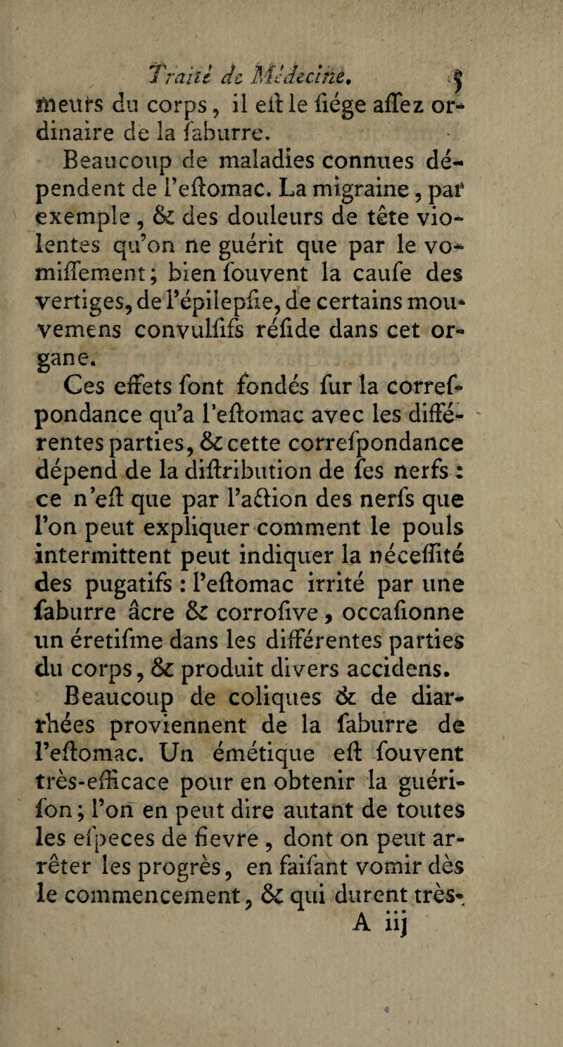 Trahi de Midecirzè• J ftteitfs du corps, il eff le liège alTez or¬ dinaire de la faburre. Beaucoup de maladies connues dé¬ pendent de l’ellomac. La migraine, par exemple , & des douleurs de tête vio¬ lentes qu’on ne guérit que par le vo* nullement; bien fouvent la caule des vertiges, de Fépileplie, de certains mou* vemens convulfifs réfide dans cet or¬ gane. Ces effets font fondés fur la corref- pondance qu’a leffomac avec les diffé¬ rentes parties, & cette correspondance dépend de la diffribution de fes nerfs : ce n’eff que par l’aélion des nerfs que l’on peut expliquer comment le pouls intermittent peut indiquer la néceffité des pugatifs : l’eflomac irrité par une faburre âcre fk. corrofive, occafionne un éretifme dans les différentes parties du corps, & produit divers accidens. Beaucoup de coliques & de diar¬ rhées proviennent de la faburre de Peftomac. Un émétique eft fouvent très-efficace pour en obtenir la guéri- fon ; l’on en peut dire autant de toutes les efpeces de üevre , dont on peut ar¬ rêter les progrès, en faifant vomir dès le commencement, &C qui durent très*.