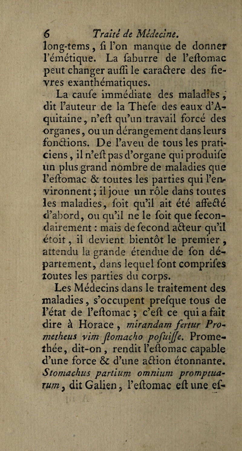 long-tems , fi l’on manque de donner l’émétique. La faburre de l’eftomac peut changer aufti le cara&ere des fiè¬ vres exanthématiques. La caufe immédiate des maladies, dit l’auteur de la Thefe des eaux d’A¬ quitaine, n’eft qu’un travail forcé des organes, ou un dérangement dans leurs fondions. De l’aveu de tous les prati¬ ciens, il n’eft pas d’organe quiproduife un plus grand nombre de maladies que l’eftomac & toutes les parties qui l’enr vironnent ; il joue lin rôle dans toutes les maladies, foit qu’il ait été affe&é d’abord, ou qu’il ne le foit que fecon- dairement : mais de fécond a&eur qu’il étoit, il devient bientôt le premier , attendu la grande étendue de fon dé¬ partement, dans lequel font comprifes routes les parties du corps. Les Médecins dans le traitement des maladies, s’occupent prefque tous de l’état de l’eftomac ; c’eft ce qui a fait dire à Horace , mirandam fertur Pro- metheus yim Jlomacho pofuijje. Prome- îhée, dit-on, rendit l’eftomac capable d’une force 6c d’une aéHon étonnante. Stomachus partium omnium promptua- rum9 dit Galien ? l’eftomac eftune ef-