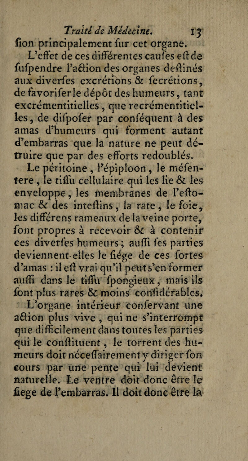 fion principalement fur cet organe. L’effet de ces differentes caufes eff de fufpendre l’a&ion des organes dcffinés aux diverfes excrétions & fecrétions, de favorifer le dépôt des humeurs, tant excrémentitieiles, que recrémentitiel- les, de difpofer par conféquent à des amas d’humeurs qui forment autant d’embarras que la nature ne peut dé¬ truire que par des efforts redoublés. Le péritoine , l’épiploon, le méfen- tere , le tiffu cellulaire qui les lie & les enveloppe, les membranes de l’effo- mac des inteffins, la rate, le foie, les différens rameaux de la veine porte, font propres à recevoir & à contenir ces diverfes humeurs; auffi fes parties deviennent-elles le ffége de ces fortes d ’amas : il eff vrai qu’il peut s’en former auffi dans le tiffu fpongieux, mais ils font plus rares & moins confidérables. L’organe intérieur confervant une aélion plus vive , qui ne s’interrompt que difficilement dans toutes les parties qui le conffituent, le torrent des hu¬ meurs doit néceffairement y diriger fon cours par une pente qui lui devient naturelle. Le ventre doit donc être le fiege de l’embarras. Il doit donc être la