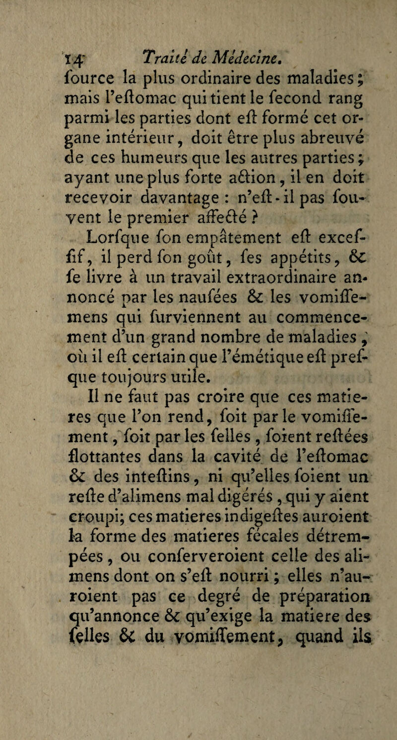 fource la plus ordinaire des maladies ; mais l’eftomac qui tient le fécond rang parmi les parties dont efl: formé cet or¬ gane intérieur, doit être plus abreuvé de ces humeurs que les autres parties % ayant une plus forte aélion, il en doit recevoir davantage: n’efl-ilpas fou- vent le premier affe&é ? Lorfque fon empâtement efl: excef- fif, il perd fon goût, fes appétits, ÔC fe livre à un travail extraordinaire an¬ noncé par les naufées 6c les vomifle- mens qui furviennent au commence¬ ment d’un grand nombre de maladies , ou il efl: certain que l’émétique efl pref- que toujours utile. Il ne faut pas croire que ces matiè¬ res que l’on rend, foit parle vomifle- ment, foit par les felles , foient reftées flottantes dans la cavité de l’eflomac 6c des inteftins, ni qu’elles foient un refle d’alimens mal digérés , qui y aient croupi; ces matières indigeftes auroient la forme des matières fécales détrem¬ pées , ou conferveroient celle des ali- mens dont on s’efl nourri ; elles n’au- roient pas ce degré de préparation qu’annonce 6c qu’exige la matière des Celles 6i du vomiffement, quand ils