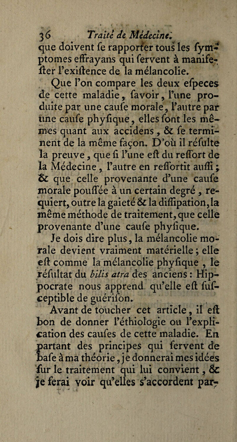 que doivent fe rapporter tous les fym- ptomes efïrayans qui fervent à manife- fter l’exiftence de la mélancolie. Que Ton compare les deux efpeces de cette maladie, favoir, Tune pro¬ duite par une caufe morale, l’autre par line caufe phyfique, elles font les mê¬ mes quant aux accidens , &: fe termi¬ nent de la même façon. D’où il réfulte la preuve, que fi l’une eft du reffort de la Médecine , l’autre en reflortit aufli ; & que celle provenante d’une caufe morale pouflee à un certain degré, re¬ quiert, outre la gaieté & la difiipation,la même méthode de traitement, que celle provenante d’une caufe phyfique. Je dois dire plus, la mélancolie mo¬ rale devient vraiment matérielle ; elle eft comme la mélancolie phyfique , le réfultat du bilis atra des anciens : Hip¬ pocrate nous apprend qu’elle eft fuf- ceptible de guérifon. Avant de toucher cet article, il eft bon de donner l’éthiologie ou l’expli¬ cation des caufes de cette maladie. En partant des principes qui fervent de bafe à ma théorie, j e donnerai mes idées fur le traitement qui lui convient, & je ferai voir qu’elles s’accordent par?