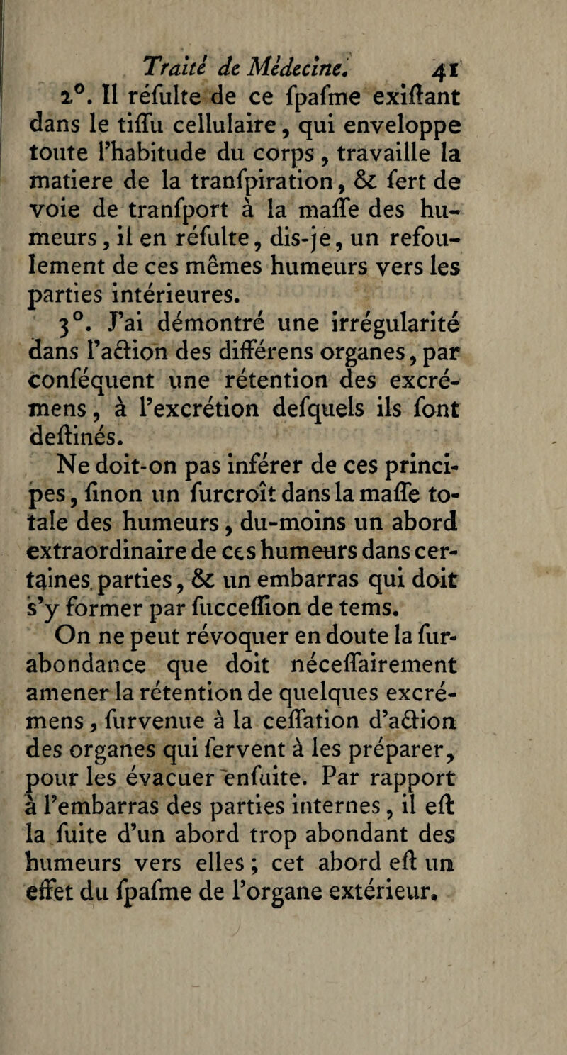 i°. Il réfulte de ce fpafme exiftant dans le tiffu cellulaire, qui enveloppe toute l’habitude du corps , travaille la matière de la tranfpiration, &; fert de voie de tranfport à la maffe des hu¬ meurs , il en réfulte, dis-je, un refou¬ lement de ces mêmes humeurs vers les parties intérieures. 30. J’ai démontré une irrégularité dans l’a&ion des différens organes, par conféquent une rétention des excré- mens, à l’excrétion defquels ils font deftinés. Ne doit-on pas inférer de ces princi¬ pes , finon un furcroît dans la maffe to¬ tale des humeurs, du-moins un abord extraordinaire de ce s humeurs dans cer¬ taines parties, & un embarras qui doit s’y former par fucceftion de tems. On ne peut révoquer en doute la fur- abondance que doit néceffairement amener la rétention de quelques excré- mens, furvenue à la ceffation d’afrion des organes qui fervent à les préparer, pour les évacuer enfuite. Par rapport à l’embarras des parties internes, il eft la fuite d’un abord trop abondant des humeurs vers elles ; cet abord eft un effet du fpafme de l’organe extérieur.