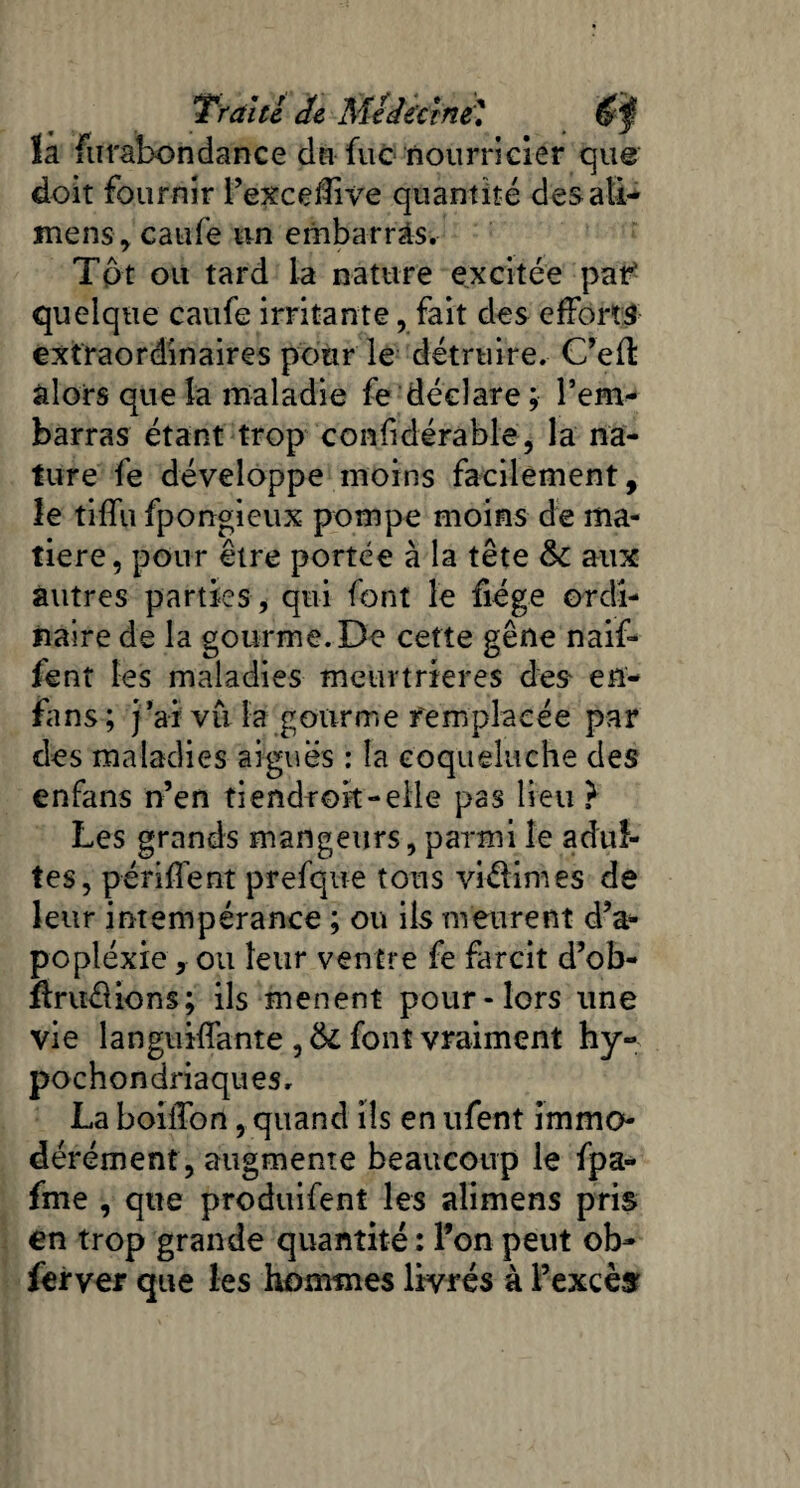 la furabondance du fuc nourricier que doit fournir l’excelfive quantité des ati- mens, caufe un embarras. Tôt ou tard la nature excitée par* quelque caufe irritante , fait des efforts extraordinaires pour le détruire. C’eft alors que la maladie fe déclare ; l’em¬ barras étant trop confidérable, la na¬ ture fe développe moins facilement, le tiffu fpongieux pompe moins de ma¬ tière, pour être portée à la tête &c aux autres parties , qui font le fiége ordi¬ naire de la gourme. De cette gêne naif* fent les maladies meurtrières des- en- fans; j’ai vu la gourme remplacée par des maladies aiguës : la coqueluche des enfans n’en ti endroit -elle pas lieu } Les grands mangeurs, parmi le adul¬ tes, périment prefque tous viélimes de leur intempérance ; ou ils meurent d’a¬ pc pléxie , ou leur ventre fe farcit d’ob- Uruélions; ils mènent pour-lors une vie languiffante , 6c font vraiment hy- pochondriaques. La boiifon, quand ils en ufent immo¬ dérément, augmente beaucoup le fpa- fme , que produifenî les alimens pris en trop grande quantité : l’on peut ob- ferver que les hommes livrés à l’excès