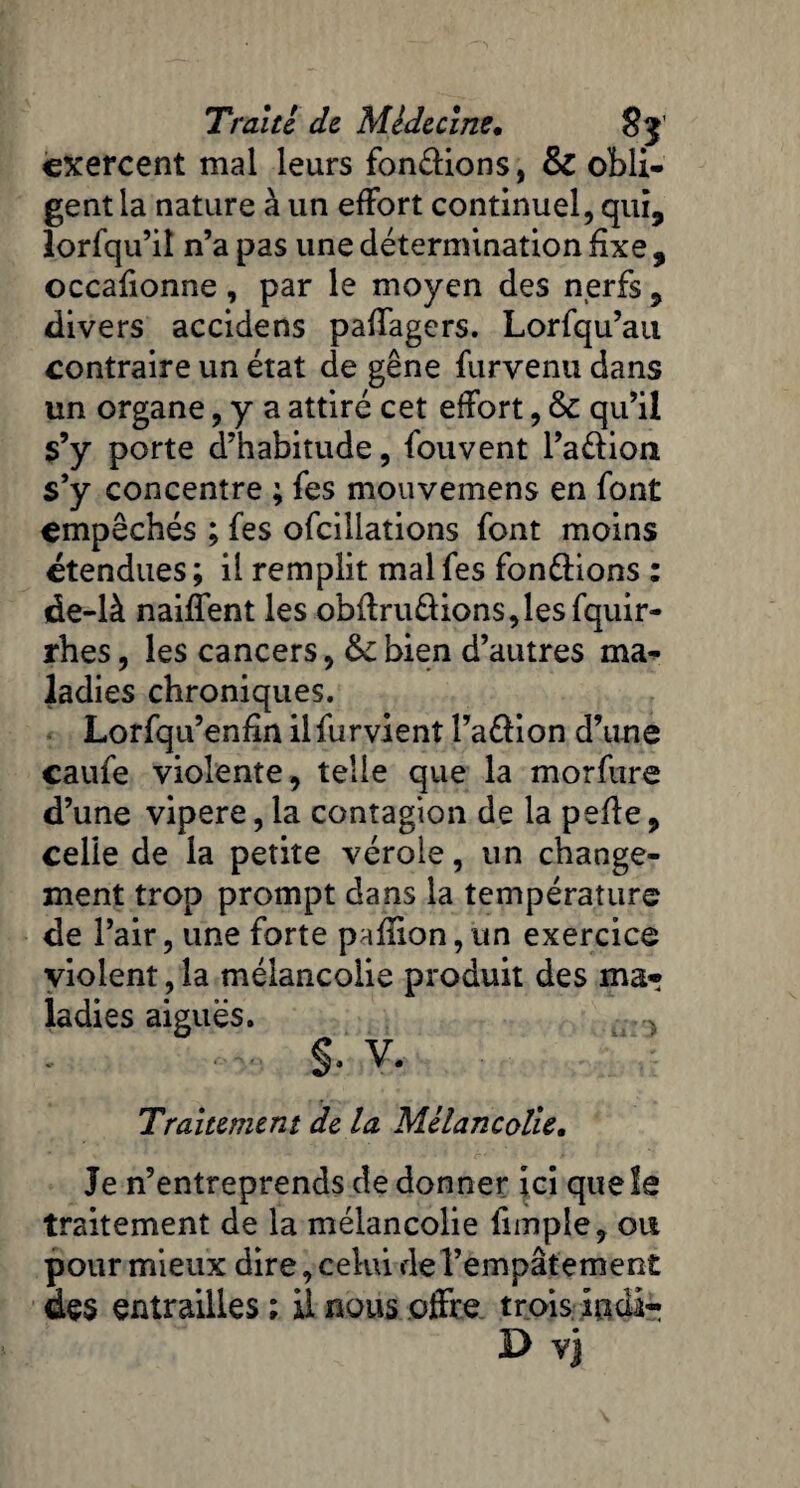 exercent mal leurs fondions, & obli¬ gent la nature à un effort continuel, qui, lorfqu’il n’a pas une détermination fixe , occafionne, par le moyen des nerfs 9 divers accidens paffagers. Lorfqu’au contraire un état de gêne furvenu dans un organe, y a attiré cet effort, &c qu’il s’y porte d’habitude, fouvent l’adion s’y concentre ; fes mouvemens en font empêchés ; fes ofcillations font moins étendues ; il remplit mal fes fondions : de-là naiffent les obflrudions,lesfquir- rhes, les cancers, bien d’autres ma¬ ladies chroniques. Lorfqu’enfin ilfurvienî l’adion d’une caufe violente, telle que la morfure d’une vipere, la contagion de la pelle9 celle de la petite vérole, un change¬ ment trop prompt dans la température de l’air, une forte paillon,un exercice violent, la mélancolie produit des ma¬ ladies aiguës. §. V. Traitement de la Mélancolie. Je n’entreprends de donner ici quels traitement de la mélancolie funple, ou pour mieux dire, celui de l’empâtement des entrailles ; il nous offre trois iiidi- D vj