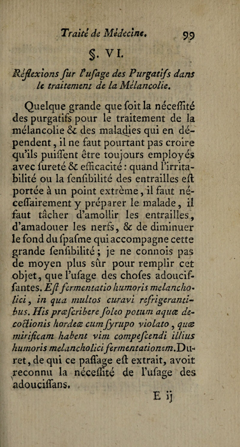 §. VI. Réflexions fur tuf âge des Purgatifs dans le traitement de la Mélancolie. Quelque grande quefoitla néceflité des purgatifs pour le traitement de la mélancolie & des maladies qui en dé¬ pendent , il ne faut pourtant pas croire qu’ils puiffient être toujours employés avec fureté & efficacité : quand l’irrita¬ bilité ou la fenfibiiité des entrailles eft portée à un point extrême, il faut né- ceffairement y préparer le malade, il faut tâcher d’amollir les entrailles, d’amadouer les nerfs, & de diminuer le fond du fpafme qui accompagne cette grande fenfibiiité ; je ne connois pas de moyen plus sur pour remplir cet objet, quel’ufage des chofes adoucif- fantes. Efl fermentado humoris melancho- lici, in qua multos curavi refrigeranti- bus. His prœfcribcre folco potuni aquœ dé¬ co clionis hordeæ cumfyrupo violato , qwz mirificam habent vim compefcendi illius humoris melancholici ferment ationem.Dw- ret, de qui ce pafiage eft extrait, avoit reconnu la néceffité de l’ufage des adouciffans.