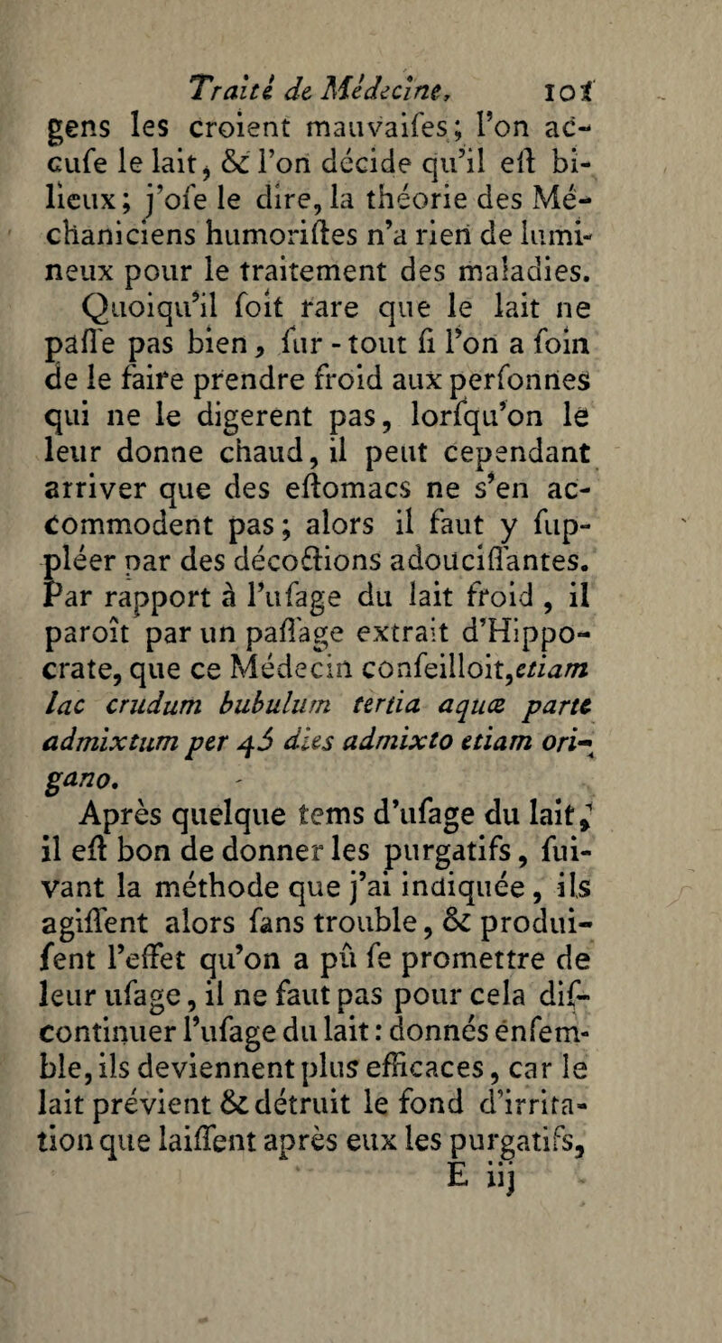 gens les croient mauvaifes; Ton ac¬ cule le lait j & Ton décide qu’il elî bi¬ lieux; j’ofe le dire, la théorie des Mé- chaniciens humoriftes n’a rien de lumi¬ neux pour le traitement des maladies. Quoiqu’il Toit rare que le lait ne pafl'e pas bien * fur - tout fi l’on a foin de le faire prendre froid aux perfonnes qui ne le digèrent pas, lorfqu’on le leur donne chaud, il peut cependant arriver que des eftomacs ne s’en ac¬ commodent pas ; alors il faut y fup- pléer par des décodions adouciffantes. Par rapport à l’ufage du lait froid , il paroît par un pafl'age extrait d’Hippo¬ crate, que ce Médecin confeilloit,etiam lac crndum bubulurn tertia aqucs parte admixtum per 4$ dits admixto etiam ori- gano. Après quelque tems d’ufage du lait* il efl bon de donner les purgatifs, fui- vant la méthode que j’ai indiquée, ils agiffent alors fans trouble, & produi- fent l’elfet qu’on a pu fe promettre de leur ufage, il ne faut pas pour cela dif- continuer l’ufage du lait : donnés en fe râ¬ ble, ils deviennent plus efficaces, car le lait prévient & détruit le fond d’irrita- îion que laiffent après eux les purgatifs.