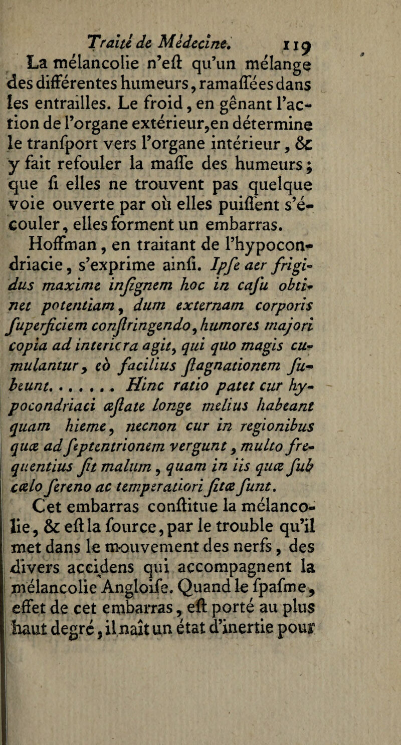 La mélancolie n’eft qu’un mélange des différentes humeurs, ramaffées dans les entrailles. Le froid, en gênant l’ac¬ tion de l’organe extérieur,en détermine le tranfport vers l’organe intérieur, &c y fait refouler la maffe des humeurs ; que fi elles ne trouvent pas quelque voie ouverte par 011 elles puiffent s’é¬ couler, elles forment un embarras. Hoffman, en traitant de l’hypocon- driacie, s’exprime ainli. Ipfe aer frigi- dus maxime injignem hoc in cafu obti* net potentiam, dum externam corporis fuperficiem conjlringendo ^humores majori copia ad intericra agit> qui quo magis cu- mulantur y eo facilius flagnationem fu¬ ir eunt.Hinc ratio pat et cur hy- pocondriaci cejlate longe melius habeant quam hieme, neenon cur in regionibus quee ad fptcntrionem vergunt multo fre- quentius Jit malum , quam in iis quee fub ccelo fereno ac temperadori Jitœ funt. Cet embarras conftitue la mélanco¬ lie , & eft la fource,par le trouble qu’il met dans le mouvement des nerfs, des divers accidens qui accompagnent la mélancolie Angloife. Quand le fpafme, effet de cet embarras, eft porté au pins haut degré} ilnaît un état d’inertie pour