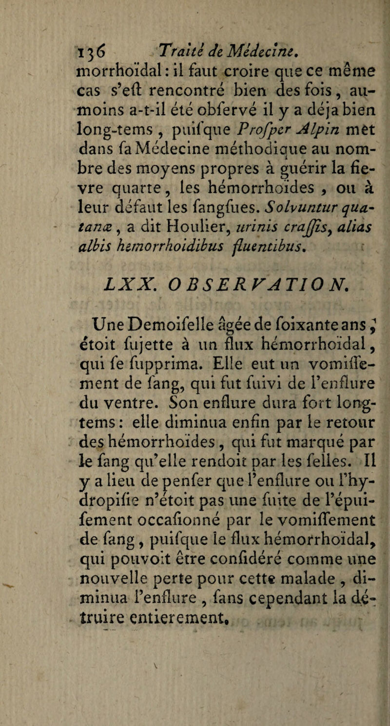 morrhoïdal : il faut croire que ce même cas s’eft rencontré bien des fois, au- moins a-t-il été obfervé il y a déjà bien long-tems , puifque Profpcr Alpin met dans fa Médecine méthodique au nom¬ bre des moyens propres à guérir la fiè¬ vre quarte, les hémorrhoïdes , ou à leur défaut les fangfues. Solvuntur qua- tanæ , a dit Houlier, nrinis crajjis, alias albis hitnorrhoidibus fluentibus, LXX. O BSERVATIO N. Une Demoifeîîe âgée de foixante ans ^ étoit fujette à un flux hémorrhoïdal, qui fe fupprima. Elle eut un vomifle- ment de fang, qui fut fuivi de renflure du ventre. Son enflure dura fort long- tems : elle diminua enfin par le retour des hémorrhoïdes, qui fut marqué par le fang qu’elle rendoit par les felles. Il y a lieu de penfer que l’enflure ou Phy- dropifie n’étoit pas une fuite de Pépui- fement occafionné par le vomiflfement de fang, puifque le flux hémorrhoïdal, qui pouvoit être confidéré comme une nouvelle perte pour cette malade , di¬ minua l’enflure , fans cependant la dé¬ truire entièrement.