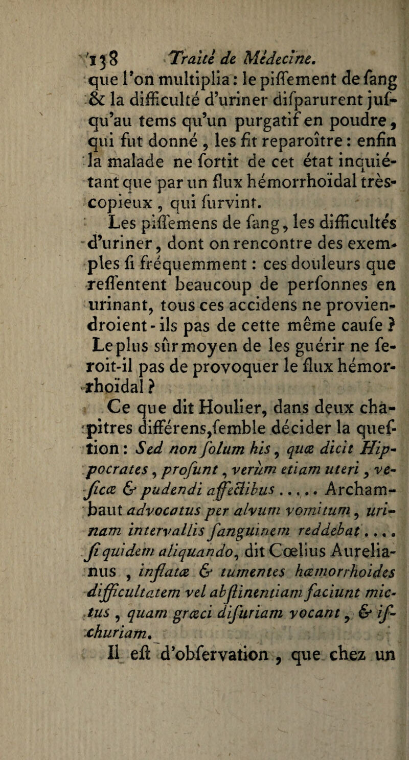 que Ton multiplia : le piffement de fang & la difficulté d’uriner difparurent juf- qu’au tems qu’un purgatif en poudre, qui fut donné , les fit reparoître : enfin la malade ne fortit de cet état inquié¬ tant que par un flux hémorrhoïdal très- copieux , qui furvinf. Les piffemens de fang, les difficultés d’uriner, dont on rencontre des exem¬ ples fi fréquemment : ces douleurs que refl'entent beaucoup de perfonnes en urinant, tous ces accidens ne provien- droient-ils pas de cette même caufe ? Le plus sur moyen de les guérir ne fe- roit-il pas de provoquer le flux hémor¬ rhoïdal ? Ce que dit Houlier, dans deux cha¬ pitres différenSjfemble décider la quef- tion : Sed non folum his, quce dicit Hip¬ pocrates , profunt, verùm etiam uteri , ve- Jicce & pudendi affeclibus.Archam- baut advocatus per a hum vomitum, uri- nam intervallis fanguinem reddébat. .,. Jî qui de m ali quan do, dit Coelius Aurelia- nus , infiatœ & tumentes hœmorrhoides difficultatem vel abjlinentiam faciunt mic- tus , quan2 grœci difuriam yocant, & if- churiam. Il efi: d’obfervation , que chez un