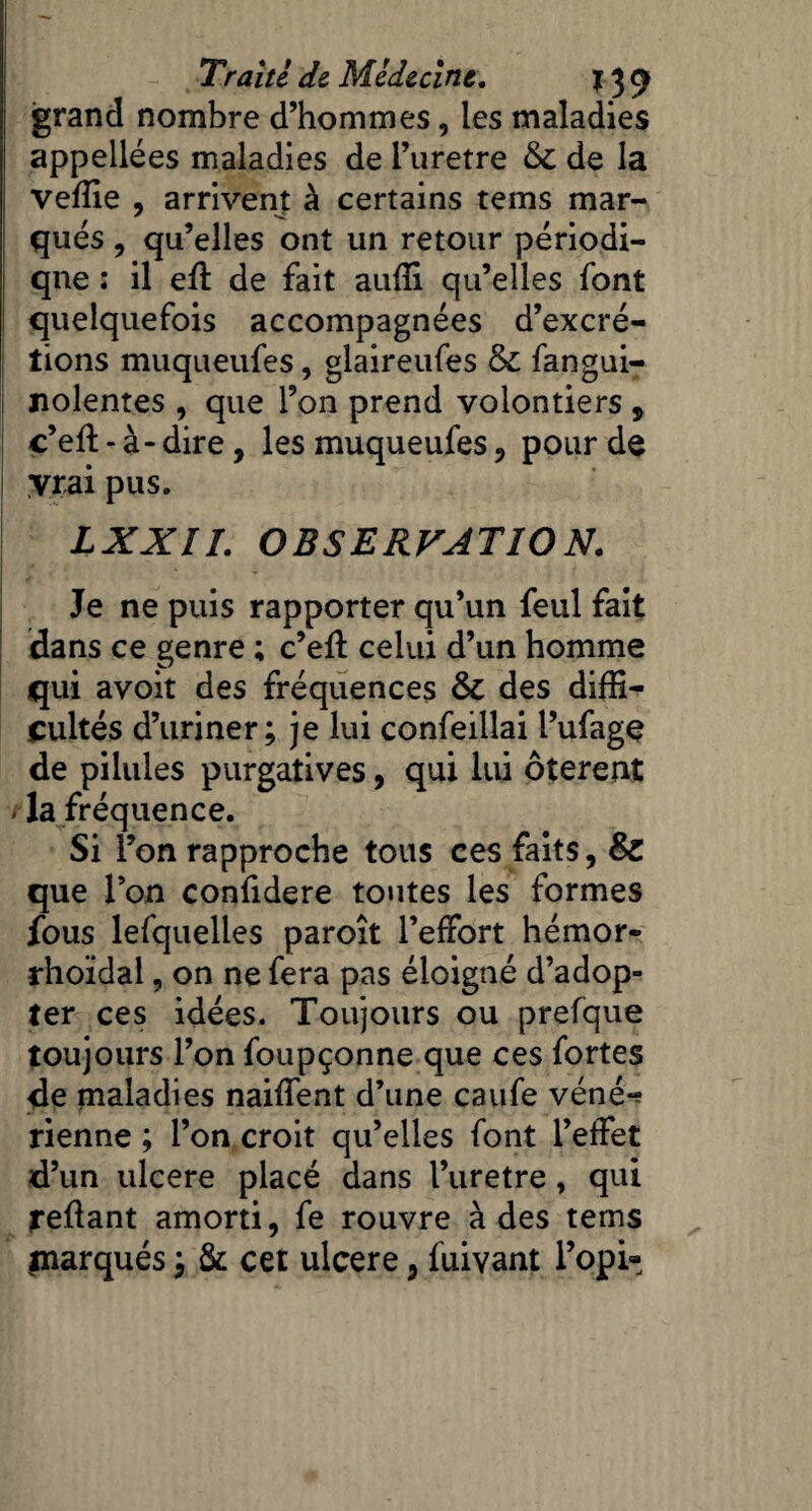 grand nombre d’hommes, les maladies appellées maladies de l’uretre &C de la veffie , arrivent à certains tems mar¬ qués , qu’elles ont un retour périodi¬ que : il efl de fait auffi qu’elles font quelquefois accompagnées d’excré¬ tions muqueufes, glaireufes & fangui- nolentes , que l’on prend volontiers , c’efl: - à - dire, les muqueufes , pour de y rai pus. LXXIL OBSERVATION. Je ne puis rapporter qu’un feul fait dans ce genre ; c’efl celui d’un homme qui avoit des fréquences & des diffi¬ cultés d’uriner; je lui confeillai l’ufagç de pilules purgatives, qui lui ôterent / la fréquence. Si l’on rapproche tous ces faits, 8c que l’on confidere toutes les formes fous lesquelles paroît l’effort hémor- rhoïdal, on ne fera pas éloigné d’adop¬ ter ces idées. Toujours ou prefque toujours l’on foupçonne que ces fortes de maladies naiffent d’une caufe véné-? rienne ; l’on croit qu’elles font l’effet d’un ulcéré placé dans l’uretre, qui refiant amorti, fe rouvre à des tems marqués ; & cet ulcéré, fuivant l’opi-